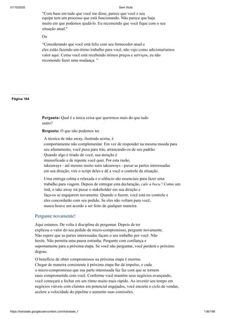 31/10/2020 Sem título
https://translate.googleusercontent.com/translate_f 136/199
“Com base em tudo que você me disse, parece que você e seu
equipe tem um processo que está funcionando. Não parece que haja
muito em que podemos ajudá-lo. Eu recomendo que você fique com o seu
situação atual."
Ou
“Considerando que você está feliz com seu fornecedor atual e
eles estão fazendo um ótimo trabalho para você, não vejo como adicionaríamos
valor aqui. Como você está recebendo ótimos preços e serviços, eu não
recomendo fazer uma mudança. ”
Página 164
Pergunta: Qual é a única coisa que queremos mais do que tudo
outro?
Resposta: O que não podemos ter.
A técnica de take away, ilustrada acima, é
comportamento não complementar. Em vez de responder na mesma moeda para
seu afastamento, você puxa para trás, arrancando-os de seu padrão.
Quando algo é tirado de você, sua atenção é
intensificado e de repente você quer. Por esta razão,
takeaways - até mesmo muito sutis takeaways - puxar as partes interessadas
em sua direção, vire o script deles e dê a você o controle da situação.
Uma entrega calma e relaxada e o silêncio são essenciais para fazer uma
trabalho para viagem. Depois de entregar esta declaração, cale a boca ! Como um
ímã, o take away irá puxar o stakeholder em sua direção e
faça-os se engajarem novamente. Quando o fazem, você está no controle e
eles concordarão com seu pedido. Se eles não voltam para você,
nunca houve um acordo a ser feito de qualquer maneira.
Pergunte novamente!
Aqui estamos. De volta à disciplina de perguntar. Depois de ter
explicou o valor do seu pedido de micro-compromisso, pergunte novamente.
Não espere que as partes interessadas façam o seu trabalho por você. Não
hesite. Não permita uma pausa estranha. Pergunte com confiança e
supostamente para a próxima etapa. Se você não perguntar, você perderá o próximo
degrau.
O benefício de obter compromissos na próxima etapa é enorme.
Chegar de maneira consistente à próxima etapa lhe dá impulso, e cada
o micro-compromisso que sua parte interessada faz faz com que se tornem
mais comprometido com você. Conforme você mantém seus negócios avançando,
você começará a fechar em um ritmo muito mais rápido. Ao investir seu tempo em
negócios viáveis com clientes em potencial engajados, você encurta o ciclo de vendas,
acelere a velocidade do pipeline e aumente suas comissões.
 