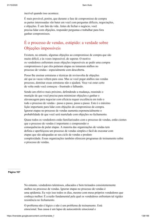 31/10/2020 Sem título
https://translate.googleusercontent.com/translate_f 138/199
incrível quando isso acontece.
É mais provável, porém, que durante a fase de compromisso de compra
as partes interessadas vão bater em você com perguntas difíceis, negociações,
e objeções. É um fato da vida. Antes de fechar o negócio, você
precisa lidar com objeções, responder perguntas e trabalhar para fora
ganhar compromissos.
É o processo de vendas, estúpido: a verdade sobre
Objeções impossíveis
Existem, no entanto, algumas objeções ao compromisso de compra que são
muito difícil, e às vezes impossível, de superar. O motivo
os vendedores enfrentam essas objeções impossíveis ao pedir uma compra
compromissos é que eles pularam etapas ou tomaram atalhos no
processo de vendas - especialmente com descoberta.
Posso lhe ensinar estruturas e técnicas de reviravolta de objeções
até que as vacas voltem para casa. Mas se você pegar atalhos nas vendas
processo, dominar essas estruturas não o ajudará. Voce vai estar certo
de volta onde você começou - frustrado e falhando.
Sendo um efetivo mais próximo, defendendo a mudança, reunindo o
munição de que você precisa para minimizar objeções e ganhar o
alavancagem para negociar com eficácia requer excelência em todo o
todo o processo de vendas - passo a passo, passo a passo. Este é o máximo
lição importante para lidar com objeções de compromisso de compra.
Ignorar etapas no processo de vendas aumenta exponencialmente o
probabilidade de que você será martelado com objeções no fechamento.
Quase todos os vendedores estão familiarizados com o processo de vendas, estão cientes
que o processo de vendas é importante e compreender o
consequências de pular etapas. A maioria das organizações de vendas tem
definiu e aperfeiçoou um processo de vendas simples e fácil de executar com
etapas que são adequadas ao seu ciclo de vendas e produto
complexidade. Essas organizações também oferecem programas de treinamento sobre
o processo de vendas.
Página 167
No entanto, vendedores talentosos, educados e bem treinados consistentemente
atalhos no processo de vendas. Ignorar etapas no processo de vendas é
uma epidemia. Eu vejo isso todos os dias, mesmo com meus próprios vendedores que
conheça melhor. É a razão fundamental pela qual os vendedores enfrentam tal rigidez
resistência no fechamento.
O problema não é lógico e não é um problema de treinamento. Está
emocional. Sua causa é um lapso de autocontrole emocional e
 