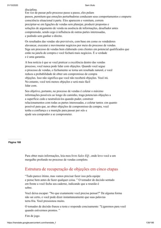 31/10/2020 Sem título
https://translate.googleusercontent.com/translate_f 139/199
disciplina.
Em vez de passar pelo processo passo a passo, eles pulam
passos, permitem que emoções perturbadoras conduzam seus comportamentos e empurre
consciência situacional à parte. Eles aparecem e vomitam, correm
precipitar-se em ligações de vendas sem planejar, produzir propostas e
soluções de argumento de venda na ausência de informações, desafiador antes
compreensão, sendo cego à influência de outras partes interessadas,
e pedindo sem ganhar o direito.
Os resultados das vendas são previsíveis, com base em como os vendedores
alavancar, executar e movimentar negócios por meio do processo de vendas.
Siga um processo de vendas bem elaborado com clientes em potencial qualificados que
estão na janela de compra e você fechará mais negócios. É a verdade
e é uma garantia.
A boa notícia é que se você praticar a excelência dentro das vendas
processo, você nunca pode lidar com objeções. Quando você segue
o processo de vendas, o fechamento se torna um resultado natural, e você
reduza a probabilidade de obter um compromisso de compra
objeções. Isso não significa que você não receberá objeções. Você irá.
No entanto, você terá menos objeções e será mais fácil
lidar com.
Seu objetivo, portanto, no processo de vendas é coletar o máximo
informações possíveis ao longo do caminho, traga potenciais objeções a
a superfície cedo e neutralizá-los quando puder, construir
relacionamentos com todas as partes interessadas, e coletar tantos sim quanto
possível para que, ao obter objeções de compromisso de compra, você
tenha a confiança e a munição para passar por não e
ajude seu comprador a se comprometer.
Página 168
Para obter mais informações, leia meu livro Sales EQ , onde levo você a um
mergulho profundo no processo de vendas completo.
Estrutura de recuperação de objeções em cinco etapas
“Tudo parece ótimo, mas vamos precisar fazer isso pela equipe
e pense bem antes de fazer qualquer coisa. ” O tomador de decisão sentado
em frente a você fecha seu caderno, indicando que a reunião é
sobre.
Você deixa escapar: "No que exatamente você precisa pensar?" De alguma forma
não sai certo, e você pode dizer instantaneamente que suas palavras
terra fria. Você pressionou muito.
O tomador de decisão franze a testa e responde concisamente: "Ligaremos para você
quando estivermos prontos. ”
Fim de jogo.
 