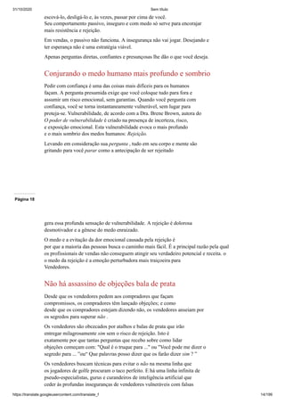 31/10/2020 Sem título
https://translate.googleusercontent.com/translate_f 14/199
escová-lo, desligá-lo e, às vezes, passar por cima de você.
Seu comportamento passivo, inseguro e com medo só serve para encorajar
mais resistência e rejeição.
Em vendas, o passivo não funciona. A insegurança não vai jogar. Desejando e
ter esperança não é uma estratégia viável.
Apenas perguntas diretas, confiantes e presunçosas lhe dão o que você deseja.
Conjurando o medo humano mais profundo e sombrio
Pedir com confiança é uma das coisas mais difíceis para os humanos
façam. A pergunta presumida exige que você coloque tudo para fora e
assumir um risco emocional, sem garantias. Quando você pergunta com
confiança, você se torna instantaneamente vulnerável, sem lugar para
proteja-se. Vulnerabilidade, de acordo com a Dra. Brene Brown, autora do
O poder de vulnerabilidade é criado na presença de incerteza, risco,
e exposição emocional. Esta vulnerabilidade evoca o mais profundo
e o mais sombrio dos medos humanos: Rejeição.
Levando em consideração sua pergunta , tudo em seu corpo e mente são
gritando para você parar como a antecipação de ser rejeitado
Página 18
gera essa profunda sensação de vulnerabilidade. A rejeição é dolorosa
desmotivador e a gênese do medo enraizado.
O medo e a evitação da dor emocional causada pela rejeição é
por que a maioria das pessoas busca o caminho mais fácil. É a principal razão pela qual
os profissionais de vendas não conseguem atingir seu verdadeiro potencial e receita. o
o medo da rejeição é a emoção perturbadora mais traiçoeira para
Vendedores.
Não há assassino de objeções bala de prata
Desde que os vendedores pedem aos compradores que façam
compromissos, os compradores têm lançado objeções; e como
desde que os compradores estejam dizendo não, os vendedores anseiam por
os segredos para superar não .
Os vendedores são obcecados por atalhos e balas de prata que irão
entregar milagrosamente sim sem o risco de rejeição. Isto é
exatamente por que tantas perguntas que recebo sobre como lidar
objeções começam com: "Qual é o truque para ..." ou "Você pode me dizer o
segredo para ... ”ou“ Que palavras posso dizer que os farão dizer sim ? ”
Os vendedores buscam técnicas para evitar o não na mesma linha que
os jogadores de golfe procuram o taco perfeito. E há uma linha infinita de
pseudo-especialistas, gurus e curandeiros de inteligência artificial que
ceder às profundas inseguranças de vendedores vulneráveis com falsas
 