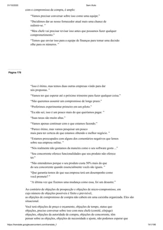 31/10/2020 Sem título
https://translate.googleusercontent.com/translate_f 141/199
com o compromisso de compra, é amplo:
“Vamos precisar conversar sobre isso como uma equipe.”
“Decidimos dar ao nosso fornecedor atual mais uma chance de
redimir-se. ”
“Meu chefe vai precisar revisar isso antes que possamos fazer qualquer
comprometimento."
“Temos que enviar isso para a equipe de finanças para tomar uma decisão
olhe para os números. ”
Página 170
“Isso é ótimo, mas temos duas outras empresas vindo para dar
nós propostas. ”
“Vamos ter que esperar até o próximo trimestre para fazer qualquer coisa.”
“Não queremos assumir um compromisso de longo prazo.”
“Preferimos experimentar primeiro em um piloto.”
"Eu não sei; isso é um pouco mais do que queríamos pagar. ”
“Suas taxas são muito altas.”
“Vamos apenas continuar com o que estamos fazendo.”
“Parece ótimo, mas vamos pesquisar um pouco
mais para ter certeza de que estamos obtendo o melhor negócio. ”
“Estamos preocupados com alguns dos comentários negativos que lemos
sobre sua empresa online. ”
“Nós realmente não gostamos da maneira como o seu software gosta ...”
“Seu concorrente oferece funcionalidades que seu produto não oferece
ter."
“Não entendemos porque o seu produto custa 50% mais do que
do seu concorrente quando essencialmente vocês são iguais. ”
“Que garantia temos de que sua empresa terá um desempenho como
você promete? "
“A última vez que fizemos uma mudança como essa, foi um desastre.”
Ao contrário de objeções de prospecção e objeções de micro-compromisso, em
cujo número de objeções possíveis é finito e previsível,
as objeções de compromisso de compra não cabem em uma caixinha organizada. Eles são
situacional.
Você terá objeções de preço e orçamento, objeções de tempo, status quo
objeções, preciso conversar sobre isso com meu chefe (comitê, cônjuge)
objeções, objeções da autoridade de compra, objeções do concorrente, têm
pensar sobre as objeções, objeções de necessidade e ajuste, não podemos esperar que
 