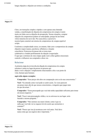 31/10/2020 Sem título
https://translate.googleusercontent.com/translate_f 142/199
longas objeções e objeções aos termos e condições.
Página 171
Claro, em transações simples e rápidas e com apenas uma chamada
vendas, a manifestação de objeções de compromisso de compra é muito
muito em linha com as objeções de prospecção. Nessas situações, comprar
objeções de compromisso podem ser antecipadas, porque há um limite
várias maneiras de ouvir não. Por causa disso, é possível e
razoável para construir um retorno do compromisso de compra repetível
scripts.
Conforme a complexidade cresce, no entanto, lidar com o compromisso de compra
objeções requer nuance, paciência, influência e situação
consciência. O processo de passar não se torna mais
colaborativa e mudará perfeitamente da objeção à negociação.
É aqui que a estrutura de cinco etapas ajuda você a obter ganhos emocionais
controle e influencie seu comprador a dizer sim .
Relacionar
A primeira etapa da reviravolta da objeção de compromisso de compra
estrutura é entrar no lugar da pessoa ou pessoas que
dada a você a objeção e simplesmente relacionando a eles e seu ponto de
vista, humano para humano.
aqui estão alguns exemplos:
Comprador: “Seus preços são altos em comparação com os de seus concorrentes.”
Você: “Eu entendo como você pode se sentir assim. Às vezes parecem
um pouco mais alto do que nossos concorrentes, e ninguém quer pagar mais
do que deveriam. ”
Comprador: “Estou preocupado que você não tenha capacidade suficiente para tomar
em nossos negócios. ”
Você: “Essa é uma preocupação válida, e se eu estivesse no seu lugar, seria
fazendo a mesma pergunta. ”
Comprador: “Não seremos seu maior cliente; como é que eu
saiba que você não vai se esquecer de nós assim que assinarmos o
contrato?"
Você: “Parece que isso já aconteceu com você antes. Você deve
nunca sinta que seu negócio não é importante. ”
Página 172
 