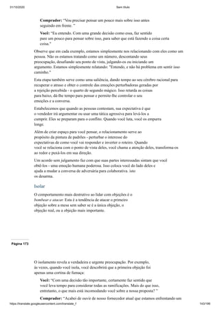 31/10/2020 Sem título
https://translate.googleusercontent.com/translate_f 143/199
Comprador: “Vou precisar pensar um pouco mais sobre isso antes
seguindo em frente. ”
Você: “Eu entendo. Com uma grande decisão como essa, faz sentido
pare um pouco para pensar sobre isso, para saber que está fazendo a coisa certa
coisa."
Observe que em cada exemplo, estamos simplesmente nos relacionando com eles como um
pessoa. Não os estamos tratando como um número, descontando seus
preocupação, desafiando seu ponto de vista, julgando-os ou iniciando um
argumento. Estamos simplesmente relatando: "Entendo, e não há problema em sentir isso
caminho."
Esta etapa também serve como uma saliência, dando tempo ao seu cérebro racional para
recuperar o atraso e obter o controle das emoções perturbadoras geradas por
a rejeição percebida - o quarto de segundo mágico. Isso retarda as coisas
para baixo, dá-lhe tempo para pensar e permite-lhe controlar o seu
emoções e a conversa.
Estabelecemos que quando as pessoas contestam, sua expectativa é que
o vendedor irá argumentar ou usar uma tática agressiva para levá-los a
cumprir. Eles se preparam para o conflito. Quando você luta, você os empurra
longe.
Além de criar espaço para você pensar, o relacionamento serve ao
propósito da pintura de padrões - perturbar o interesse do
expectativas de como você vai responder e inverter o roteiro. Quando
você se relaciona com o ponto de vista deles, você chama a atenção deles, transforma-os
ao redor e puxá-los em sua direção.
Um acordo sem julgamento faz com que suas partes interessadas sintam que você
obtê-los - uma emoção humana poderosa. Isso coloca você do lado deles e
ajuda a mudar a conversa de adversária para colaborativa. isto
os desarma.
Isolar
O comportamento mais destrutivo ao lidar com objeções é o
bombear e atacar. Esta é a tendência de atacar o primeiro
objeção sobre a mesa sem saber se é a única objeção, o
objeção real, ou a objeção mais importante.
Página 173
O isolamento revela a verdadeira e urgente preocupação. Por exemplo,
às vezes, quando você isola, você descobrirá que a primeira objeção foi
apenas uma cortina de fumaça:
Você: “Com uma decisão tão importante, certamente faz sentido que
você leva tempo para considerar todas as ramificações. Mais do que isso,
entretanto, o que mais está incomodando você sobre a nossa proposta? ”
Comprador: “Acabei de ouvir de nosso fornecedor atual que estamos enfrentando um
 