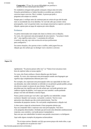 31/10/2020 Sem título
https://translate.googleusercontent.com/translate_f 145/199
Comprador: “É isso. Eu vou ter dificuldade em justificar o
aumento na taxa mensal para meu chefe. ”
Os vendedores estragam tudo quando começam a lançar antes de isolar.
Emoções perturbadoras os iludem fazendo-os acreditar que controlar o
conversa requer conversa. Não é verdade. A pessoa que pede o
perguntas está sempre no controle.
Sempre pare e verifique antes de continuar para ter certeza de que não há nada
mais se escondendo nas ervas daninhas. Se você não sabe que existem vários
preocupações, você vai queimar toda a sua energia emocional ao superar o primeiro
objeção, apenas para ser pego de surpresa por outra objeção.
Esclarecer
As partes interessadas nem sempre são claras ou diretas com as objeções.
Às vezes, eles expressam uma preocupação de uma maneira - "seu preço é muito
alto ”- mas significa outra coisa -“ a assinatura do software
é razoável, mas não vejo valor na taxa de serviços profissionais
para configurá-lo. ”
Em outras situações, eles querem evitar o conflito, então jogam fora um
objeção que eles acham que vai desligar você e encerrar a conversa
Página 175
rapidamente: “Eu preciso pensar sobre isso” ou “Vamos levar um pouco mais
hora de explorar todas as nossas opções. ”
Às vezes, eles ficam confusos e fazem objeções que não fazem
sentido. Às vezes, eles expressam uma preocupação usando uma linguagem que
significa algo completamente diferente para você.
Por exemplo, eles expressam uma preocupação sobre sua capacidade de lidar com
sua demanda, mas estão realmente se referindo ao seu primeiro grande pedido, porque
eles devem cumprir os prazos de seus clientes. Porque você
percebam que isso significa que eles não acham que você pode gerenciar seus
cadência regular de pedidos, você segue por esse caminho e acaba perdendo
porque você não está falando a mesma língua.
Nunca, jamais assuma que você sabe o que significa seu stakeholder; sempre
esclarecer. Quando você assume, você perde o contexto. Você às vezes
apresentar uma objeção que não existia anteriormente. Você faz
montanhas de pequenos montes. Ou você perde completamente a objeção real.
A chave para a etapa de esclarecimento é fazer perguntas abertas que
faça seu comprador falar e expressar suas reais preocupações. Você deve
evite perguntas direcionadas e fechadas que provocam uma dimensão unidimensional
respostas; caso contrário, você pode parecer manipulador e
faça com que seus stakeholders levantem suas paredes emocionais e se desliguem.
Aqui estão alguns exemplos de perguntas esclarecedoras:
"Eu só estou curioso. Quando você diz que nossos preços são muito altos, o que
isso significa do seu ponto de vista? ”
 