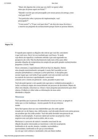 31/10/2020 Sem título
https://translate.googleusercontent.com/translate_f 146/199
“Quais são algumas das coisas que seu chefe vai querer saber
antes que ela possa seguir em frente? "
“Quando você diz que está preocupado com nossos prazos de entrega, como
você quer dizer?"
“Em particular sobre o processo de implementação, você
preocupado?"
"Como assim?" e "O que você quer dizer?" são dois dos meus favoritos e
a maioria usa perguntas de esclarecimento porque fazem as pessoas falarem.
Página 176
O segredo para superar as objeções não está no que você diz; está dentro
o que você ouve. Ouvir leva ao resultado que você busca. Te ajuda
veja abaixo da superfície e realmente entenda o que está segurando seu
perspectiva de volta. Não há absolutamente nada mais crítico para obter
passadas objeções de compromisso de compra do que pedir grandes esclarecimentos
perguntas e escuta. Nada!
Ouvir, entretanto, é especialmente difícil em face de objeções. Dentro
esta situação emocionalmente carregada, é muito fácil sucumbir ao seu
emoções perturbadoras e começam a correr pela boca. A disciplina para
escutar requer que você tenha fé que quando você está ouvindo você está
no controle da conversa e aprofundando o emocional
conexão com o cliente em potencial - assim, puxando-os para você.
Você não pode ignorar o não quando está cego para a verdadeira preocupação. o
isolar e esclarecer etapas são essencialmente um processo de descoberta. Depois de
obter uma objeção, relacionar-se, relaxar e fazer perguntas pacientemente para obter
clareza. O objetivo é obter todas as informações da mesa antes
abordando a objeção.
Minimizar
Você aprendeu que as pessoas são naturalmente avessas ao risco, se apegam ao
status quo e evitar mudanças - mesmo quando for do seu interesse
mudar.
Seria fácil apenas dizer aos seus stakeholders que eles estão agindo
emoção em vez de lógica; mas, infelizmente, você não pode discutir com outras pessoas
em acreditar que eles estão errados. Você não pode dissuadir uma pessoa de um
objeção ou preocupação. As pessoas optam por aceitar sua proposta e fazer
negócios com você pelos motivos deles, não os seus.
Minimizar é o processo de reduzir o tamanho emocional de seu
objeção das partes interessadas ao maximizar o valor da sua proposta
lembrando-os de sua dor, desejos, vontades, necessidades e
oportunidades, lembrando-os do que já concordaram
(os sim que você coletou) e mostrando a eles um futuro melhor.
 