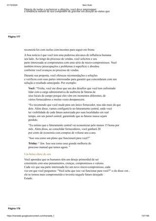31/10/2020 Sem título
https://translate.googleusercontent.com/translate_f 147/199
Depois de isolar e esclarecer a objeção, você deve interromper
a tendência natural de seu comprador de gravitar em direção ao status quo
Página 177
reconectá-los com razões convincentes para seguir em frente.
A boa notícia é que você tem uma poderosa alavanca de influência humana
seu lado. Ao longo do processo de vendas, você solicitou e seu
parte interessada se comprometeu com uma série de micro-compromissos. Você
também trouxe preocupações e problemas à superfície e abordou
conforme você avançou no processo de vendas.
Durante sua proposta, você ofereceu recomendações e soluções
e verificou com suas partes interessadas para garantir que concordaram com seu
solução e resultado antecipado. Por exemplo:
Você: “Trisha, você me disse que um dos desafios que você tem enfrentado
lidar com a carga administrativa de auditoria de faturas de
seus locais de campo porque eles vêm em momentos diferentes, de
vários fornecedores e muitas vezes desaparecem.
“Eu recomendo que você mude para um único fornecedor, mas não mais do que
dois. Além disso, vamos configurá-lo no faturamento central, onde você
ter visibilidade de cada fatura autorizada por suas localidades em real
tempo, em um painel central, garantindo que as faturas nunca sejam
perdido.
“Eu estimo que o faturamento central vai economizar pelo menos 15 horas por
mês. Além disso, ao consolidar fornecedores, você ganhará 20
por cento de economia com compras de volume ano a ano.
“Isso soa como um plano que funcionará para você?”
Trisha: “ Sim. Isso soa como uma grande melhoria do
processo manual que temos agora. ”
Um bolso cheio de sim
Você aprendeu que os humanos têm um desejo primordial de ser
consistente com seus pensamentos, crenças, compromissos e valores.
Cada vez que sua parte interessada fez um novo micro-compromisso, cada
vez em que você perguntou: "Você acha que isso vai funcionar para você?" e ele disse sim ,
ele se tornou mais comprometido e investiu naquele futuro desejado
Estado.
Página 178
 
