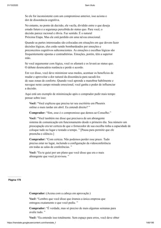 31/10/2020 Sem título
https://translate.googleusercontent.com/translate_f 148/199
Se ele for inconsistente com um compromisso anterior, isso aciona o
dor de dissonância cognitiva.
No entanto, no ponto de decisão, ele vacila, dividido entre o que deseja
estado futuro e a segurança percebida do status quo. Para você, o
decisão parece racional e óbvia. Faz sentido. É o natural
Próxima Etapa. Mas ele está perdido em uma névoa emocional.
Quando as partes interessadas são colocadas em situações em que devem fazer
decisões lógicas, eles estão sendo bombardeados por emoções e
preconceitos cognitivos subconscientes. As emoções e escolhas lógicas são
frequentemente opostas e contraditórias. Emoções, porém, têm a superior
mão.
Se você argumentar com lógica, você os afastará e os levará ao status quo.
O debate desencadeia reatância e perde o acordo.
Em vez disso, você deve minimizar seus medos, acentuar os benefícios de
mudar e aproveitar a dor natural da dissonância para sacudi-los
de suas zonas de conforto. Quando você aprende a manobrar habilmente e
navegue neste campo minado emocional, você ganha o poder de influenciar
a decisão.
Aqui está um exemplo de minimização após o comprador pedir mais tempo
pensar sobre isso:
Você: “Você explicou que precisa ter seu escritório em Phoenix
online o mais tardar em abril. Eu entendi direito? ”
Comprador: “Sim, esse é o compromisso que demos ao Conselho.”
Você: “Você também me disse que precisava de um abrangente
sistema de comunicação em funcionamento desde o primeiro dia. Seu número um
preocupação era ter certeza de que o fornecedor de sua escolha tinha a capacidade de
coloque tudo no lugar e testado a tempo. ” [Pausa para permitir que ele
preencha o silêncio.]
Comprador: “Com certeza. Não podemos perder esse prazo. Tudo
precisa estar no lugar, incluindo a configuração da videoconferência
em todas as salas de conferências. ”
Você: "Eu te guiei por um plano que você disse que era o mais
abrangente que você já revisou. ”
Página 179
Comprador: (Acena com a cabeça em aprovação.)
Você: “Lembro que você disse que éramos a única empresa que
entregou exatamente o que você pediu. ”
Comprador: “É verdade, mas só preciso de mais algumas semanas para
avalie tudo. ”
Você: “Eu entendo isso totalmente. Sem espaço para erros, você deve obter
 