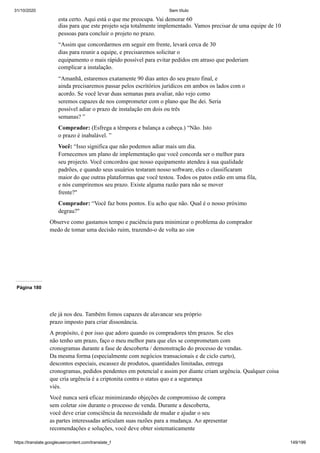 31/10/2020 Sem título
https://translate.googleusercontent.com/translate_f 149/199
esta certo. Aqui está o que me preocupa. Vai demorar 60
dias para que este projeto seja totalmente implementado. Vamos precisar de uma equipe de 10
pessoas para concluir o projeto no prazo.
“Assim que concordarmos em seguir em frente, levará cerca de 30
dias para reunir a equipe, e precisaremos solicitar o
equipamento o mais rápido possível para evitar pedidos em atraso que poderiam
complicar a instalação.
“Amanhã, estaremos exatamente 90 dias antes do seu prazo final, e
ainda precisaremos passar pelos escritórios jurídicos em ambos os lados com o
acordo. Se você levar duas semanas para avaliar, não vejo como
seremos capazes de nos comprometer com o plano que lhe dei. Seria
possível adiar o prazo de instalação em dois ou três
semanas? ”
Comprador: (Esfrega a têmpora e balança a cabeça.) “Não. Isto
o prazo é inabalável. ”
Você: “Isso significa que não podemos adiar mais um dia.
Fornecemos um plano de implementação que você concorda ser o melhor para
seu projecto. Você concordou que nosso equipamento atendeu à sua qualidade
padrões, e quando seus usuários testaram nosso software, eles o classificaram
maior do que outras plataformas que você testou. Todos os patos estão em uma fila,
e nós cumpriremos seu prazo. Existe alguma razão para não se mover
frente?"
Comprador: “Você faz bons pontos. Eu acho que não. Qual é o nosso próximo
degrau?"
Observe como gastamos tempo e paciência para minimizar o problema do comprador
medo de tomar uma decisão ruim, trazendo-o de volta ao sim
Página 180
ele já nos deu. Também fomos capazes de alavancar seu próprio
prazo imposto para criar dissonância.
A propósito, é por isso que adoro quando os compradores têm prazos. Se eles
não tenho um prazo, faço o meu melhor para que eles se comprometam com
cronogramas durante a fase de descoberta / demonstração do processo de vendas.
Da mesma forma (especialmente com negócios transacionais e de ciclo curto),
descontos especiais, escassez de produtos, quantidades limitadas, entrega
cronogramas, pedidos pendentes em potencial e assim por diante criam urgência. Qualquer coisa
que cria urgência é a criptonita contra o status quo e a segurança
viés.
Você nunca será eficaz minimizando objeções de compromisso de compra
sem coletar sim durante o processo de venda. Durante a descoberta,
você deve criar consciência da necessidade de mudar e ajudar o seu
as partes interessadas articulam suas razões para a mudança. Ao apresentar
recomendações e soluções, você deve obter sistematicamente
 