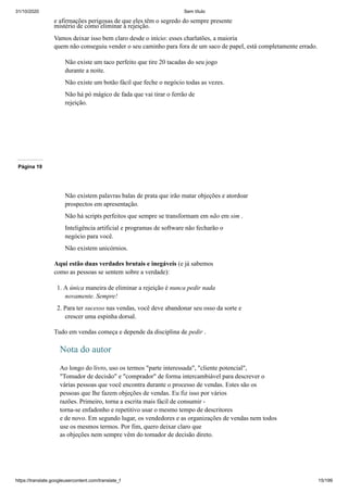 31/10/2020 Sem título
https://translate.googleusercontent.com/translate_f 15/199
e afirmações perigosas de que eles têm o segredo do sempre presente
mistério de como eliminar a rejeição.
Vamos deixar isso bem claro desde o início: esses charlatões, a maioria
quem não conseguiu vender o seu caminho para fora de um saco de papel, está completamente errado.
Não existe um taco perfeito que tire 20 tacadas do seu jogo
durante a noite.
Não existe um botão fácil que feche o negócio todas as vezes.
Não há pó mágico de fada que vai tirar o ferrão de
rejeição.
Página 19
Não existem palavras balas de prata que irão matar objeções e atordoar
prospectos em apresentação.
Não há scripts perfeitos que sempre se transformam em não em sim .
Inteligência artificial e programas de software não fecharão o
negócio para você.
Não existem unicórnios.
Aqui estão duas verdades brutais e inegáveis (e já sabemos
como as pessoas se sentem sobre a verdade):
1. A única maneira de eliminar a rejeição é nunca pedir nada
novamente. Sempre!
2. Para ter sucesso nas vendas, você deve abandonar seu osso da sorte e
crescer uma espinha dorsal.
Tudo em vendas começa e depende da disciplina de pedir .
Nota do autor
Ao longo do livro, uso os termos "parte interessada", "cliente potencial",
"Tomador de decisão" e "comprador" de forma intercambiável para descrever o
várias pessoas que você encontra durante o processo de vendas. Estes são os
pessoas que lhe fazem objeções de vendas. Eu fiz isso por vários
razões. Primeiro, torna a escrita mais fácil de consumir -
torna-se enfadonho e repetitivo usar o mesmo tempo de descritores
e de novo. Em segundo lugar, os vendedores e as organizações de vendas nem todos
use os mesmos termos. Por fim, quero deixar claro que
as objeções nem sempre vêm do tomador de decisão direto.
 