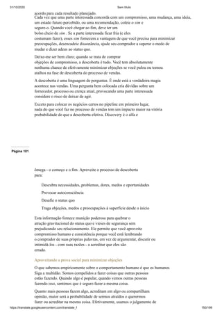 31/10/2020 Sem título
https://translate.googleusercontent.com/translate_f 150/199
acordo para cada resultado planejado.
Cada vez que uma parte interessada concorda com um compromisso, uma mudança, uma ideia,
um estado futuro percebido, ou uma recomendação, colete o sim e
segure-o. Quando você chegar ao fim, deve ter um
bolso cheio de sim . Se a parte interessada ficar fria (e eles
costumam fazer), esses sim fornecem a vantagem de que você precisa para minimizar
preocupações, desencadeie dissonância, ajude seu comprador a superar o medo de
mudar e dizer adeus ao status quo.
Deixe-me ser bem claro; quando se trata de comprar
objeções de compromisso, a descoberta é tudo. Você tem absolutamente
nenhuma chance de efetivamente minimizar objeções se você pulou ou tomou
atalhos na fase de descoberta do processo de vendas.
A descoberta é uma linguagem de perguntas. É onde está a verdadeira magia
acontece nas vendas. Uma pergunta bem colocada cria dúvidas sobre um
fornecedor, processo ou crença atual, provocando uma parte interessada
considere o risco de deixar de agir.
Exceto para colocar os negócios certos no pipeline em primeiro lugar,
nada do que você faz no processo de vendas tem um impacto maior na vitória
probabilidade do que a descoberta efetiva. Discovery é o alfa e
Página 181
ômega - o começo e o fim. Aproveite o processo de descoberta
para:
Descubra necessidades, problemas, dores, medos e oportunidades
Provocar autoconsciência
Desafie o status quo
Traga objeções, medos e preocupações à superfície desde o início
Esta informação fornece munição poderosa para quebrar o
atração gravitacional do status quo e vieses de segurança sem
prejudicando seu relacionamento. Ele permite que você aproveite
compromisso humano e consistência porque você está lembrando
o comprador de suas próprias palavras, em vez de argumentar, discutir ou
intimidá-los - com suas razões - a acreditar que eles são
errado.
Aproveitando a prova social para minimizar objeções
O que sabemos empiricamente sobre o comportamento humano é que os humanos
Siga a multidão. Somos compelidos a fazer coisas que outras pessoas
estão fazendo. Quando algo é popular, quando vemos outras pessoas
fazendo isso, sentimos que é seguro fazer a mesma coisa.
Quanto mais pessoas fazem algo, acreditam em algo ou compartilham
opinião, maior será a probabilidade de sermos atraídos e querermos
fazer ou acreditar na mesma coisa. Efetivamente, usamos o julgamento de
 