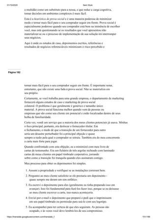 31/10/2020 Sem título
https://translate.googleusercontent.com/translate_f 151/199
a multidão como um substituto para a nossa, o que reduz a carga cognitiva,
tomar decisões em ambientes complexos é mais fácil.
Esta é a heurística de prova social e é uma maneira poderosa de minimizar
medo e tornar mais fácil para o seu comprador seguir em frente. Prova social é
especialmente poderoso quando seu comprador está bem na iminência de escolher
você, mas está questionando se os resultados que você apresentou irão
materializar-se ou o processo de implementação de sua solução irá interromper
seus negócios.
Aqui é onde os estudos de caso, depoimentos escritos, referências e
resultados de negócios referenciáveis minimizam o risco percebido e
Página 182
tornar mais fácil para o seu comprador seguir em frente. É importante notar,
entretanto, que não existe uma fada à prova social. Não se materializa em
seu próprio.
Certamente, se você trabalha para uma grande empresa, o departamento de marketing
fornecerá alguns estudos de caso e marketing de prova social
colateral. O problema é que geralmente é genérico e tamanho único
material. A prova social funciona melhor quando vem de pessoas ou
empresas que são como seu cliente em potencial e estão localizadas dentro de seus
bolha de familiaridade.
Certa vez, vendi um serviço que a maioria dos meus clientes potenciais já usava. Minhas
o foco principal, portanto, era deslocar o fornecedor titular. Em
o fechamento, o medo de que a transição de um fornecedor para outro
seria um desastre perturbador foi a principal objeção e quase
sempre a razão pela qual o comprador se retraiu. Também era do meu concorrente
a carta mais forte para jogar.
Quando confrontado com esta objeção, eu a minimizei com meu livro de
cartas de testemunho. Era um fichário de três argolas recheado com laminado
cartas de meus clientes em papel timbrado corporativo, jorrando
sobre como a transição foi tranquila quando eles assinaram comigo.
Meu processo para obter os depoimentos foi simples.
1. Assumi a propriedade e verifiquei se as instalações correram bem.
2. Perguntei ao meu cliente satisfeito se ele prestaria um depoimento -
quase sempre me deram um sim enfático.
3. Eu escrevi o depoimento para eles (geralmente eu tinha preparado isso em
avançar). Isso foi fundamental para fazê-los fazer isso, porque se eu deixasse
ao meu cliente escrever a carta, isso nunca aconteceria.
4. Enviei por e-mail o depoimento que preparei e pedi que o imprimissem
em seu papel timbrado ou permissão para usá-lo com seu logotipo.
5. Eu acompanhei para ter certeza de que eles seguiram. As pessoas são
ocupado, e às vezes você deve lembrá-los de seu compromisso.
 