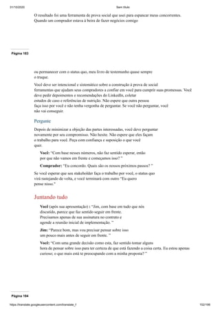 31/10/2020 Sem título
https://translate.googleusercontent.com/translate_f 152/199
O resultado foi uma ferramenta de prova social que usei para espancar meus concorrentes.
Quando um comprador estava à beira de fazer negócios comigo
Página 183
ou permanecer com o status quo, meu livro de testemunho quase sempre
o truque.
Você deve ser intencional e sistemático sobre a construção à prova de social
ferramentas que ajudam seus compradores a confiar em você para cumprir suas promessas. Você
deve pedir depoimentos e recomendações do LinkedIn, coletar
estudos de caso e referências de nutrição. Não espere que outra pessoa
faça isso por você e não tenha vergonha de perguntar. Se você não perguntar, você
não vai conseguir.
Pergunte
Depois de minimizar a objeção das partes interessadas, você deve perguntar
novamente por seu compromisso. Não hesite. Não espere que eles façam
o trabalho para você. Peça com confiança e suposição o que você
quer.
Você: “Com base nesses números, não faz sentido esperar, então
por que não vamos em frente e começamos isso? ”
Comprador: “Eu concordo. Quais são os nossos próximos passos? ”
Se você esperar que seu stakeholder faça o trabalho por você, o status quo
virá rastejando de volta, e você terminará com outro “Eu quero
pense nisso."
Juntando tudo
Você (após sua apresentação) : “Jim, com base em tudo que nós
discutido, parece que faz sentido seguir em frente.
Precisamos apenas de sua assinatura no contrato e
agende a reunião inicial de implementação. ”
Jim: “Parece bom, mas vou precisar pensar sobre isso
um pouco mais antes de seguir em frente. ”
Você: “Com uma grande decisão como esta, faz sentido tomar alguns
hora de pensar sobre isso para ter certeza de que está fazendo a coisa certa. Eu estou apenas
curioso; o que mais está te preocupando com a minha proposta? ”
Página 184
 