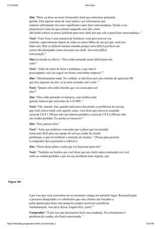 31/10/2020 Sem título
https://translate.googleusercontent.com/translate_f 153/199
Jim: “Bem, eu disse ao nosso fornecedor atual que estávamos pensando
partida. Eles ligaram antes de você entrar e nos informaram que
estamos enfrentando um custo significativo para fazer uma mudança. Desde o seu
proposta já é mais do que estamos pagando com eles, estou
não tenho certeza se posso justificar para meu chefe por que vale a pena fazer uma mudança. ”
Você: “Uau! Essa é uma maneira de fortalecer você para renovar seu
contrato, especialmente depois de todas as outras falhas de serviço que você teve
lidar com. Mas eu definitivamente entendo porque seria difícil justificar um
custos não planejados como esse para seu chefe. Isso seria difícil
conversação."
Jim (revirando os olhos) : “Eles estão tornando muito difícil para nós
certo."
Você: “Além do custo de fazer a mudança, o que mais é
preocupando você em seguir em frente com minha empresa? ”
Jim: “Absolutamente nada. Na verdade, se não fosse por este contrato de aquisição BS
que eles jogaram em nós, eu já teria assinado com vocês. ”
Você: "Quanto eles estão dizendo que vai custar para sair
eles?"
Jim: “Eles estão juntando os números, mas minha conta
gerente indicou que seria mais de $ 10.000. ”
Você: “Ok, entendi. Jim, quando estávamos discutindo os problemas de serviço
que você estava tendo com aqueles caras, você disse que estava te custando
cerca de US $ 1.100 por mês em salários perdidos e cerca de US $ 4.200 por mês
em vendas perdidas. Eu acertei os números? ”
Jim: “Sim, parece certo.”
Você: “Acho que podemos concordar que o plano que recomendei
torna mais fácil para sua equipe de serviço cuidar do cliente
problemas, o que irá melhorar a retenção de clientes. ” [Pausa para permitir
o comprador deve preencher o silêncio.]
Jim: “Gosto desse plano e acho que vai funcionar para nós”.
Você: “Também me lembro que você disse que seu chefe estava montando em você
sobre as vendas perdidas e que era seu problema mais urgente, que
Página 185
é por isso que você concordou em se encontrar comigo em primeiro lugar. Racionalização
o processo desajeitado e os obstáculos que seus clientes são forçados a
pular apenas para fazer uma pequena compra resolverá o problema
imediatamente. Isso deve deixar Ângela feliz, certo? ”
Comprador: “É por isso que precisamos fazer essa mudança. Se consertarmos o
problema de vendas, ela ficará emocionada. ”
 