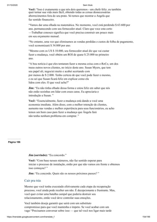 31/10/2020 Sem título
https://translate.googleusercontent.com/translate_f 154/199
Você: “Isso é exatamente o que nós dois queremos - um chefe feliz. eu também
quer tornar sua vida mais fácil, obtendo todas as coisas desnecessárias
aborrecimentos fora do seu prato. Só temos que mostrar a Angela que
faz sentido financeiro.
“Vamos dar uma olhada na matemática. No momento, você está perdendo $ 63.600 por
ano, permanecendo com seu fornecedor atual. Claro que voce esta certo
—Trabalhar conosco significa que você precisa construir um pouco mais
em seu orçamento mensal.
“No entanto, uma vez que eliminamos as vendas perdidas e custos de folha de pagamento,
você economizará $ 34.800 por ano.
“Mesmo com os US $ 10.000, seu fornecedor atual diz que vai custar
fazer a mudança, você obtém um ROI de quase $ 25.000 no primeiro
ano.
“A boa notícia é que eles tentaram fazer a mesma coisa com o RoCo, um dos
meus outros novos clientes, no início deste ano. Susan Myers, que tem
seu papel ali, negociei muito e acabei acertando com
por menos de $ 2.000. Tenho certeza de que você pode fazer o mesmo,
e eu sei que Susan ficará feliz em explicar como ela
lidou com eles. O que você acha?"
Jim: “Eu não tinha olhado dessa forma e estou feliz em saber que nós
não estão sozinhas em lidar com esses caras. Eu apreciaria o
introdução a Susan. ”
Você: “Essencialmente, fazer a mudança está dando a você uma
economia imediata. Além disso, com a melhor retenção de clientes,
aumento nas vendas e melhor experiência para seus funcionários, eu acho
temos um bom caso para fazer a mudança que Ângela fará
não tenha nenhum problema em comprar. ”
Página 186
Jim (sorrindo): “Eu concordo.”
Você: “Com base nesses números, não faz sentido esperar para
iniciar o processo de instalação, então por que não vamos em frente e obtemos
isso começou? ”
Jim: “Eu concordo. Quais são os nossos próximos passos? ”
Cair pra trás
Mesmo que você tenha executado efetivamente cada etapa da recuperação
processo, você ainda pode receber um não. É decepcionante e frustrante. Mas,
você quer evitar uma batalha campal que poderia destruir seu
relacionamento, então você deve controlar suas emoções.
Você também deseja garantir que sairá com um substituto
compromisso para que você mantenha o ímpeto. Se você acabar com um
vago “Precisamos conversar sobre isso — que tal você nos ligar mais tarde
 