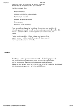 31/10/2020 Sem título
https://translate.googleusercontent.com/translate_f 155/199
semana que vem?" ou algum outro BS insosso, há um alto
probabilidade de que seu negócio vá parar e morrer.
Você deve conseguir algo:
Reunião agendada
Iniciando o processo de implementação
Demonstração adicional
Piloto ou período experimental
Compra menor
Produto ou pacote alternativo
Tenha suas melhores alternativas ou posições alternativas (vários caminhos são
melhor do que um) planejado antes de sua chamada de encerramento. É uma boa ideia
pratique e represente todas as possíveis objeções que você possa obter, em
avançar.
Pratique os piores cenários. Coloque todas as possíveis objeções e
resposta na mesa e trabalhe através do processo de cinco etapas até
você lida com todos eles com facilidade.
Página 187
Descobri que a prática ajuda a construir imunidade a obstáculos, prepara você
para gerenciar emoções perturbadoras e torna muito mais fácil pensar sobre
seus pés, no momento. Você também encontrará isso quando planejar e
prática com antecedência, as objeções reais que você recebe no fechamento são distantes
mais domesticado do que o que você esperava inicialmente.
 