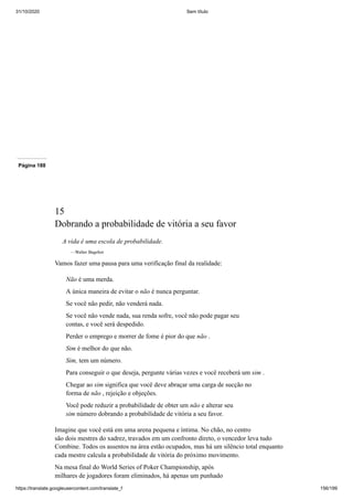 31/10/2020 Sem título
https://translate.googleusercontent.com/translate_f 156/199
Página 188
15
Dobrando a probabilidade de vitória a seu favor
A vida é uma escola de probabilidade.
—Walter Bagehot
Vamos fazer uma pausa para uma verificação final da realidade:
Não é uma merda.
A única maneira de evitar o não é nunca perguntar.
Se você não pedir, não venderá nada.
Se você não vende nada, sua renda sofre, você não pode pagar seu
contas, e você será despedido.
Perder o emprego e morrer de fome é pior do que não .
Sim é melhor do que não.
Sim, tem um número.
Para conseguir o que deseja, pergunte várias vezes e você receberá um sim .
Chegar ao sim significa que você deve abraçar uma carga de sucção no
forma de não , rejeição e objeções.
Você pode reduzir a probabilidade de obter um não e alterar seu
sim número dobrando a probabilidade de vitória a seu favor.
Imagine que você está em uma arena pequena e íntima. No chão, no centro
são dois mestres do xadrez, travados em um confronto direto, o vencedor leva tudo
Combine. Todos os assentos na área estão ocupados, mas há um silêncio total enquanto
cada mestre calcula a probabilidade de vitória do próximo movimento.
Na mesa final do World Series of Poker Championship, após
milhares de jogadores foram eliminados, há apenas um punhado
 