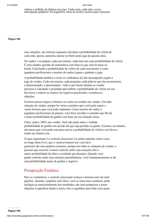 31/10/2020 Sem título
https://translate.googleusercontent.com/translate_f 157/199
sobrou e milhões de dólares em jogo. Cada carta, cada mão, evoca
antecipação palpável. Os jogadores, atrás de óculos escuros para mascarar
Página 189
suas emoções, são intensas enquanto calculam a probabilidade de vitória de
cada mão, aposta, aumenta, desiste ou blefe neste jogo de apostas altas.
No xadrez e no pôquer, cada movimento, cada mão tem uma probabilidade de vitória.
É uma simples questão de matemática com base no que está na mesa ou
borda. Calculando a probabilidade de vitória de cada movimento é como
jogadores profissionais e mestres do xadrez jogam e ganham o jogo.
A probabilidade também é como os vendedores de alto desempenho jogam o
jogo de vendas. Cada movimento, cada pergunta, cada palavra que eles pronunciam,
a demonstração, a apresentação - tudo o que fazem durante as vendas
processo é calculado e projetado para dobrar a probabilidade de vitória em seu
favorecer e reduzir as chances de negócios paralisados, resistência e
objeções.
Existem poucos negros e brancos ou certos ou errados nas vendas. Em tudo
situação de vendas, sempre há vários caminhos que você pode seguir e
várias técnicas que você pode implantar. Como mestres de xadrez e
jogadores profissionais de pôquer, você deve escolher o caminho que lhe dá
a maior probabilidade de ganhar com base em sua situação única.
Claro, nada é 100% nas vendas. Você não pode saber a verdade
probabilidade de ganhar um acordo até que seja perdido ou ganho. Existem, no entanto,
alavancas que você pode usar para mover a probabilidade de vitória a seu favor e
mude seu número sim .
O mais importante é o controle emocional. Eu tenho repetido várias vezes
ao longo deste livro, que a variável número um você deve
gerenciar são suas próprias emoções, porque em todas as situações de vendas, o
pessoas que exercem o maior controle sobre suas emoções têm o
maior probabilidade de obter o resultado que desejam. Quando você
ganhe controle sobre suas emoções perturbadoras, você instantaneamente se dá
uma probabilidade maior de ganhar o negócio.
Prospecção Fanática
Para os vendedores, o controle emocional começa e termina com um total
pipeline. Quando o pipeline está cheio, você se sente mais confiante, pode
desligue-se emocionalmente dos resultados, são mais propensos a trazer
objeções à superfície desde o início, têm o equilíbrio para lidar com quase
Página 190
 