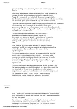 31/10/2020 Sem título
https://translate.googleusercontent.com/translate_f 158/199
qualquer objeção que você receber e negociar os preços e termos que você
merecer.
Infelizmente, porém, a maioria dos vendedores gasta seu tempo no banquete ou
parque de diversões da fome, andando na montanha-russa do desespero.
Prospecção e atividades de topo do funil não são tratadas como prioridades.
Eles são aleatórios e, na melhor das hipóteses, irregulares. Esses vendedores em potencial
com intensidade apenas quando no fundo do poço com uma tubulação vazia.
Quando os vendedores chegam ao fundo do poço com um pipeline vazio, eles se levantam
próximo e pessoal com a lei universal da necessidade. Afirma que o
quanto mais você precisa para fechar o negócio, menos provável será. Quando tudo
a esperança de sobrevivência depende de uma, duas ou mesmo um punhado de contas,
probabilidade de vitória despencar.
O desespero é uma emoção perturbadora que cria resistência e
aumenta a probabilidade de você ser rejeitado. Quando você é
desesperado, você se torna tão apegado a um resultado que precisa disso
você afasta os clientes potenciais de você. Você demonstra falta de
confiança, medo palpável, comportamento irracional e má decisão
fazer.
Nesse estado, as partes interessadas percebem seu desespero. Eles são
naturalmente repelido por vendedores que estão necessitados, desesperados e
patético. Quando você cheira a desespero, isso cria resistência,
objeções e rejeição.
É exatamente por isso que os vendedores de alto desempenho são fanáticos
garimpeiros. O caminho mais fácil para a confiança é um pipeline que é
repleto de oportunidades qualificadas. Quando você não precisa do acordo,
é mais fácil se desapegar do medo da rejeição. Em uma posição de
abundância, você toma decisões melhores e pode pedir com confiança por
o que você quer.
Os garimpeiros fanáticos carregam consigo um bolso cheio de cartões de visita.
Eles falam de estranhos em consultórios médicos, em eventos esportivos, na fila
para tomar café, em elevadores, em conferências, em aviões ou trens, e
em qualquer outro lugar, eles podem ficar cara a cara com clientes em potencial.
Eles se levantam de manhã e tocam o telefone. Durante o dia, eles
bater nas portas. Entre as reuniões, eles prospectam com e-mail e
Página 191
texto. À noite, eles se conectam e envolvem clientes em potencial nas redes sociais
meios de comunicação. Quando estão cansados, com fome e fartos da rejeição, eles
faça mais uma ligação.
Eles não choram como bebês por não terem ligações suficientes ou choram
a máquina de café com todos os perdedores sobre como eles não
entender por que ninguém está comprando hoje. Eles não culpam as vendas
 