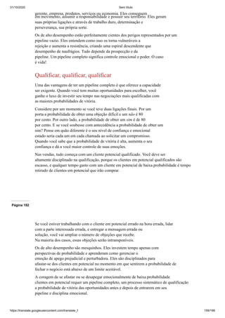 31/10/2020 Sem título
https://translate.googleusercontent.com/translate_f 159/199
gerente, empresa, produtos, serviços ou economia. Eles conseguem
em movimento, assumir a responsabilidade e possuir seu território. Eles geram
suas próprias ligações e através de trabalho duro, determinação e
perseverança, sua própria sorte.
Os de alto desempenho estão perfeitamente cientes dos perigos representados por um
pipeline vazio. Eles entendem como isso os torna vulneráveis a
rejeição e aumenta a resistência, criando uma espiral descendente que
desempenho de naufrágios. Tudo depende da prospecção e da
pipeline. Um pipeline completo significa controle emocional e poder. O cano
é vida!
Qualificar, qualificar, qualificar
Uma das vantagens de ter um pipeline completo é que oferece a capacidade
ser exigente. Quando você tem muitas oportunidades para escolher, você
ganhe o luxo de investir seu tempo nas negociações mais qualificadas com
as maiores probabilidades de vitória.
Considere por um momento se você teve duas ligações finais. Por um
porta a probabilidade de obter uma objeção difícil e um não é 80
por cento. Por outro lado, a probabilidade de obter um sim é de 80
por cento. E se você soubesse com antecedência a probabilidade de obter um
sim? Pense em quão diferente é o seu nível de confiança e emocional
estado seria cada um em cada chamada ao solicitar um compromisso.
Quando você sabe que a probabilidade de vitória é alta, aumenta o seu
confiança e dá a você maior controle de suas emoções.
Nas vendas, tudo começa com um cliente potencial qualificado. Você deve ser
altamente disciplinado na qualificação, porque os clientes em potencial qualificados são
escasso, e qualquer tempo gasto com um cliente em potencial de baixa probabilidade é tempo
retirado de clientes em potencial que irão comprar.
Página 192
Se você estiver trabalhando com o cliente em potencial errado na hora errada, lidar
com a parte interessada errada, e entregar a mensagem errada ou
solução, você vai ampliar o número de objeções que recebe.
Na maioria dos casos, essas objeções serão intransponíveis.
Os de alto desempenho são mesquinhos. Eles investem tempo apenas com
perspectivas de probabilidade e aprenderam como gerenciar o
emoção de apego prejudicial e perturbadora. Eles são disciplinados para
afastar-se dos clientes em potencial no momento em que sentirem a probabilidade de
fechar o negócio está abaixo de um limite aceitável.
A coragem de se afastar ou se desapegar emocionalmente de baixa probabilidade
clientes em potencial requer um pipeline completo, um processo sistemático de qualificação
a probabilidade de vitória das oportunidades antes e depois de entrarem em seu
pipeline e disciplina emocional.
 