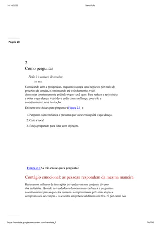 31/10/2020 Sem título
https://translate.googleusercontent.com/translate_f 16/199
Página 20
2
Como perguntar
Pedir é o começo de receber.
—Jim Rhon
Começando com a prospecção, enquanto avança seus negócios por meio do
processo de vendas, e continuando até o fechamento, você
deve estar constantemente pedindo o que você quer. Para reduzir a resistência
e obter o que deseja, você deve pedir com confiança, concisão e
assertivamente, sem hesitação.
Existem três chaves para perguntar (Figura 2.1 ):
1. Pergunte com confiança e presuma que você conseguirá o que deseja.
2. Cale a boca!
3. Esteja preparado para lidar com objeções.
Figura 2.1 As três chaves para perguntar.
Contágio emocional: as pessoas respondem da mesma maneira
Rastreamos milhares de interações de vendas em um conjunto diverso
das indústrias. Quando os vendedores demonstram confiança e perguntam
assertivamente para o que eles querem - compromissos, próximas etapas e
compromissos de compra - os clientes em potencial dizem sim 50 a 70 por cento dos
 