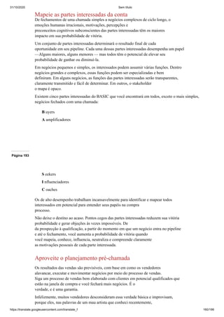 31/10/2020 Sem título
https://translate.googleusercontent.com/translate_f 160/199
Mapeie as partes interessadas da conta
De fechamentos de uma chamada simples a negócios complexos de ciclo longo, o
emoções humanas irracionais, motivações, percepções e
preconceitos cognitivos subconscientes das partes interessadas têm os maiores
impacto em sua probabilidade de vitória.
Um conjunto de partes interessadas determinará o resultado final de cada
oportunidade em seu pipeline. Cada uma dessas partes interessadas desempenha um papel
—Alguns maiores, alguns menores — mas todos têm o potencial de elevar seu
probabilidade de ganhar ou diminuí-la.
Em negócios pequenos e simples, os interessados podem assumir várias funções. Dentro
negócios grandes e complexos, essas funções podem ser especializadas e bem
definiram. Em alguns negócios, as funções das partes interessadas serão transparentes,
claramente transmitido e fácil de determinar. Em outros, o stakeholder
o mapa é opaco.
Existem cinco partes interessadas do BASIC que você encontrará em todos, exceto o mais simples,
negócios fechados com uma chamada:
B uyers
A amplificadores
Página 193
S eekers
I nfluenciadores
C oaches
Os de alto desempenho trabalham incansavelmente para identificar e mapear todos
interessados em potencial para entender seus papéis na compra
processo.
Não deixe o destino ao acaso. Pontos cegos das partes interessadas reduzem sua vitória
probabilidade e gerar objeções às vezes impossíveis. De
da prospecção à qualificação, a partir do momento em que um negócio entra no pipeline
e até o fechamento, você aumenta a probabilidade de vitória quando
você mapeia, conhece, influencia, neutraliza e compreende claramente
as motivações pessoais de cada parte interessada.
Aproveite o planejamento pré-chamada
Os resultados das vendas são previsíveis, com base em como os vendedores
alavancar, executar e movimentar negócios por meio do processo de vendas.
Siga um processo de vendas bem elaborado com clientes em potencial qualificados que
estão na janela de compra e você fechará mais negócios. É o
verdade, e é uma garantia.
Infelizmente, muitos vendedores desconsideram essa verdade básica e improvisam,
porque eles, nas palavras de um mau artista que conheci recentemente,
 