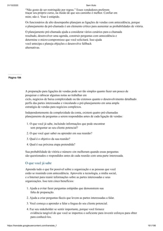 31/10/2020 Sem título
https://translate.googleusercontent.com/translate_f 161/199
“Não gosto de ser restringido por regras.” Esses vendedores preferem
traçar seu próprio curso, na ilusão de que seu caminho é melhor. Confiar em
mim; não é. Voar é estúpido.
Os funcionários de alto desempenho planejam as ligações de vendas com antecedência, porque
o planejamento da pré-chamada é um elemento crítico para aumentar as probabilidades de vitória.
O planejamento pré-chamada ajuda a considerar vários cenários para a chamada
resultado, desenvolver uma agenda, construir perguntas com antecedência e
determine o micro-compromisso que você solicitará. Isso ajuda
você antecipa e planeja objeções e desenvolve fallback
alternativas.
Página 194
A preparação para ligações de vendas pode ser tão simples quanto fazer um pouco de
pesquisar e rabiscar algumas notas ao trabalhar em
ciclo, negócios de baixa complexidade ou tão extensos quanto o desenvolvimento detalhado
perfis das partes interessadas e vinculando o pré-planejamento em uma ampla
estratégia de vendas para negócios complexos.
Independentemente da complexidade da conta, existem quatro pré-chamadas
planejamento de perguntas a serem respondidas antes de cada ligação de vendas:
1. O que você já sabe, incluindo informações que pode encontrar
sem perguntar ao seu cliente potencial?
2. O que você quer saber ou aprender em sua reunião?
3. Qual é o objetivo da sua reunião?
4. Qual é sua próxima etapa pretendida?
Sua probabilidade de vitória e número sim melhoram quando essas perguntas
são questionados e respondidos antes de cada reunião com uma parte interessada.
O que você já sabe
Aprenda tudo o que for possível sobre a organização e as pessoas que você
estão se reunindo com antecedência. Aproveite a tecnologia, a mídia social,
e a Internet para reunir informações sobre as partes interessadas e seus
organizações. Isso tem cinco benefícios:
1. Ajuda a evitar fazer perguntas estúpidas que demonstrem sua
falta de preparação.
2. Ajuda a criar perguntas fáceis que levem as partes interessadas a falar.
3. Você começa a aprender a falar a língua do seu cliente potencial.
4. Faz seu stakeholder se sentir importante, porque você fornece
evidência tangível de que você se importou o suficiente para investir esforços para obter
para conhecê-los.
 