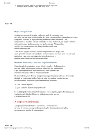 31/10/2020 Sem título
https://translate.googleusercontent.com/translate_f 162/199
5. Torna você ciente antes do encontro de possíveis objeções
que deve ser levantado à superfície mais cedo.
Página 195
O que você quer saber
Ao longo do processo de vendas, você tem a tarefa de construir o caso
para saber por que as partes interessadas do cliente em potencial devem escolher você e seu
companhia. Este caso de negócios começa e termina com a descoberta. Cada
vez que você se encontrar com um comprador ou parte interessada, seu objetivo é reunir
informações que o ajudam a montar esse quebra-cabeça. Pelo caminho,
você deveria estar coletando sim . Esses sim são cruciais para
minimizando objeções.
Antes de sua ligação, você deve ter uma compreensão clara do que você
quero aprender. É assim que você define o objetivo da sua chamada. Uma vez que você
determinou o que você quer ou precisa saber, desenvolver e
pratique as perguntas que fará durante a reunião.
Objetivos do encontro e próximas etapas direcionadas
Cada chamada de vendas deve ter um objetivo simples e fácil de explicar,
para que você e seu cliente em potencial saibam por que você está lá e
o que você espera realizar. Seu objetivo deve estar alinhado com
onde você está e deve estar no processo de vendas.
Da mesma forma, você deve ter uma próxima etapa claramente definida e direcionada
alinhado ao processo de vendas. Antes de entrar em qualquer reunião com um
parte interessada, pergunte e responda a essas duas perguntas.
1. Qual é o meu objetivo?
2. Qual é a minha próxima etapa pretendida?
Se você não pode responder definitivamente a essas perguntas, a probabilidade de que
você enfrentará objeções difíceis ou sairá de sua reunião sem um
o próximo passo é alto.
A Etapa de Confirmação
A etapa de confirmação reduz a resistência e a chance de você
ser pego de surpresa ou surpreendido por objeções durante as demonstrações,
apresentações e reuniões de encerramento.
Página 196
 