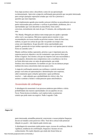 31/10/2020 Sem título
https://translate.googleusercontent.com/translate_f 163/199
Esta etapa acontece entre a descoberta e antes de sua apresentação
ou demonstração. Aproveite a etapa de confirmação para permitir que sua parte interessada
para corrigir quaisquer suposições erradas que você fez e priorizar o
questões que mais importam.
Você simplesmente agenda uma reunião curta por telefone ou pessoalmente com seu
partes interessadas para confirmar e verificar as prioridades, problemas, dor e
oportunidades que você descobriu na descoberta. Estes curtos
conversas, normalmente não mais do que 15 minutos, são configuradas como
esta:
“Oi, Mandy. Obrigado por dedicar tanto tempo para me ajudar a aprender
sobre você e sua empresa. Mal posso esperar para te mostrar o meu
recomendações em nossa reunião na próxima semana. Antes de fazer isso,
embora, eu quero ter certeza de que não vou perder seu tempo com
coisas sem importância. Já que descobri várias oportunidades para
ajudá-lo, gostaria de revisar minhas suposições com você apenas para ter certeza
Estou no caminho certo. ”
Mandy confirma minhas suposições, prioriza o que é importante para ela,
expressa possíveis objeções e me diz exatamente o que preciso fazer para
fechar o negócio. Isso mostra a ela que me importo com suas necessidades e
preocupações, demonstra meu compromisso com a excelência e me leva
na frente dela mais uma vez antes da apresentação, que ainda
fortalece meu relacionamento. Eu também sei que vou me destacar porque
nenhum dos meus concorrentes dará esse passo extra.
A etapa de confirmação aumenta sua confiança e controle emocional
porque você entra em apresentações e demonstrações sem surpresas,
saber exatamente quais soluções apresentar e quais problemas
resolver — tudo sabendo que a probabilidade de vitória é alta. Faz
assinar o contrato e fechar a venda parecem quase anticlimáticos.
Assassinato de embarque
A abordagem do assassinato é um processo poderoso para dobrar a vitória
probabilidades das maiores oportunidades em seu pipeline em seu
Favor. Nesta técnica reveladora, você explora todos os potenciais
cenário que pode matar seu negócio. Nada é sagrado. Cada
Página 197
parte interessada, armadilha potencial, concorrente e nossas próprias fraquezas
devem ser tratados como possíveis vilões. Você deve colocar todo potencial
objeção no quadro - não importa quão remota seja.
A abordagem do assassinato expõe pontos cegos, excesso de confiança, falta de
vigilância, tendências de confirmação, fraquezas e lacunas em seu
conhecimento. Ele expõe objeções que ainda não foram feitas ao
 