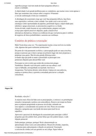 31/10/2020 Sem título
https://translate.googleusercontent.com/translate_f 164/199
superfície porque você tem medo de fazer perguntas difíceis e
encare a realidade.
A objetividade é um grande problema para os vendedores, que muitas vezes veem apenas o
fatos que sustentam suas crenças sobre o negócio. O humano
o viés de confirmação é forte nos vendedores.
A abordagem do assassinato exige que você faça perguntas difíceis, faça furos
suas suposições e enfrente a dura verdade. Isso ajuda você a cair na real e
estratégico sobre oportunidades de pipeline, permitindo lógica e objetividade para
substitui o apego emocional, os preconceitos cognitivos e a ilusão.
Acima de tudo, expõe lacunas no seu conhecimento, prepara você para
avanço para superar possíveis objeções, ajuda a desenvolver
alternativas alternativas, fornece as evidências de que você precisa para ir embora
de negócios de baixa probabilidade e aumenta sua confiança.
Cenários de prática e execução
Mark Twain disse uma vez: “Eu experimentei muitas coisas terríveis na minha
vida, algumas das quais realmente aconteceram. ”
Do ponto de vista puramente evolutivo, a preocupação pode ser uma coisa boa,
porque as pessoas que evitam o perigo em primeiro lugar são mais propensas a
perpetuar seus genes. Mas há uma grande diferença entre
evitando algo que pode te matar e permitindo se preocupar com
potenciais objeções para descarrilhar você.
Preocupar-se com eventos que ainda não aconteceram pragas
Vendedores. Quando você rola pelo cenário em sua cabeça, você
veja-se falhando, envergonhado ou rejeitado. Isto leva a
insegurança. Você pensa demais, tenta demais, tropeça em suas palavras,
esqueça os pontos-chave e permita a ansiedade para turvar a situação
consciência.
Página 198
Resultado: objeções !
A maneira mais eficaz de lidar com as preocupações, o estresse e as perturbações
emoções é preparação e prática com antecedência. Reserve um tempo na frente
para se preparar pesquisando as pessoas envolvidas, entrando em
seus sapatos, e considerando seus pontos de vista. Pense em esconder
objeções e perguntas que você pode alavancar para trazê-los ao
superfície.
Aproveite o processo de abordagem do assassinato para antecipar o difícil
perguntas que eles podem fazer, pistas falsas que eles podem lançar, e cada
objeção potencial.
Então pratique, pratique, pratique! Role a demonstração ou
apresentação várias vezes com antecedência. Desenvolva bordas, respostas,
e respostas para cada pergunta e objeção em potencial. Encenação
a conversa de vendas com seu gerente ou um colega. Jogue todas as
 