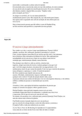 31/10/2020 Sem título
https://translate.googleusercontent.com/translate_f 166/199
escrevendo e continuando a coletar cartas de rejeição.
Em uma tarde como a maioria das outras em sua vida cotidiana, ele estava sentado
em sua sala de aula em papéis de classificação da escola. Ele ouviu o interfone
alto-falantes estalam e alguém falou seu nome. “Stephen venha
para a recepção, por favor. ”
Ao chegar ao escritório, ele viu sua esposa parada ali e
imediatamente pensei o pior. Mas naquele dia, sua vida mudou para sempre.
Sua esposa estava segurando uma carta de aceitação de uma editora para seu
livro Carrie.
Hoje existem poucas pessoas que não sabem o nome de Stephen King,
um dos escritores mais prolíficos e respeitados de nossa geração.
Página 200
O sucesso é pago antecipadamente
Nas vendas e na vida, o sucesso é pago antecipadamente. O preço é dificil
trabalho, sacrifício, dor, sofrimento, paciência, persistência e rejeição .
Claro, existem algumas maravilhas de um sucesso que têm sorte, e nós adoramos
leia as histórias sobre milionários de bilhetes de loteria. Mas esperando por
serendipidade cair de uma árvore e bater em sua cabeça é uma terrível
estratégia que, estatisticamente falando, nunca funciona.
Para alcançar seus objetivos, suba na carreira, construa uma
negócios, atingir suas metas de receita e realizar qualquer coisa que você
quer, você deve pagar um preço, esse preço deve ser pago primeiro, e há
nenhum preço maior do que o preço da rejeição. É por isso que a maioria das pessoas
nunca ultrapasse a esperança e o sonho. O medo da rejeição é
tão forte e poderoso que impede mais pessoas de
sucesso, felicidade, contentamento, riqueza e realização do que
qualquer outra variável. O medo da rejeição destrói vidas, causa
as pessoas colocam seus sonhos de lado para viver em uma angústia silenciosa, e vão embora
milhões e milhões de pessoas se lamentando por sua morte
camas.
A história, é claro, está repleta de histórias inspiradoras de pessoas que
rompeu as correntes da rejeição e obteve grande sucesso.
Harland Sanders viajou pelo país enquanto morava em seu carro,
cozinhando frango para donos de restaurantes e vendendo suas onze ervas
e especiarias. Diz-se que ele ouviu não mais de mil vezes.
No entanto, ele encontrou sim o suficiente para construir Kentucky Fried Chicken, em
uma das marcas mais icônicas do planeta.
Fred Smith resistiu à rejeição depois de ouvir um professor
que seu conceito de entrega durante a noite não tinha mérito e construiu o
O império FedEx e toda uma indústria em seu rastro.
A série Harry Potter de JK Rowling foi rejeitada em 12 surpreendentes
vezes antes de se tornar um dos livros mais lidos de todos os tempos
 