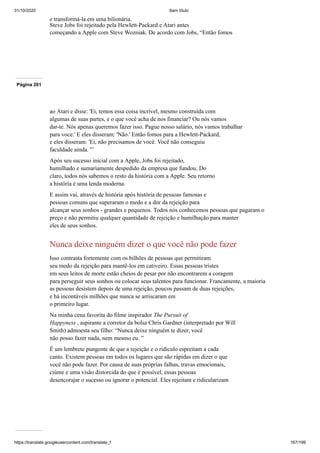 31/10/2020 Sem título
https://translate.googleusercontent.com/translate_f 167/199
e transformá-la em uma bilionária.
Steve Jobs foi rejeitado pela Hewlett-Packard e Atari antes
começando a Apple com Steve Wozniak. De acordo com Jobs, “Então fomos
Página 201
ao Atari e disse: 'Ei, temos essa coisa incrível, mesmo construída com
algumas de suas partes, e o que você acha de nos financiar? Ou nós vamos
dar-te. Nós apenas queremos fazer isso. Pague nosso salário, nós vamos trabalhar
para voce.' E eles disseram: 'Não.' Então fomos para a Hewlett-Packard,
e eles disseram: 'Ei, não precisamos de você. Você não conseguiu
faculdade ainda. '”
Após seu sucesso inicial com a Apple, Jobs foi rejeitado,
humilhado e sumariamente despedido da empresa que fundou. Do
claro, todos nós sabemos o resto da história com a Apple. Seu retorno
a história é uma lenda moderna.
E assim vai, através de história após história de pessoas famosas e
pessoas comuns que superaram o medo e a dor da rejeição para
alcançar seus sonhos - grandes e pequenos. Todos nós conhecemos pessoas que pagaram o
preço e não permitiu qualquer quantidade de rejeição e humilhação para manter
eles de seus sonhos.
Nunca deixe ninguém dizer o que você não pode fazer
Isso contrasta fortemente com os bilhões de pessoas que permitiram
seu medo da rejeição para mantê-los em cativeiro. Essas pessoas tristes
em seus leitos de morte estão cheios de pesar por não encontrarem a coragem
para perseguir seus sonhos ou colocar seus talentos para funcionar. Francamente, a maioria
as pessoas desistem depois de uma rejeição, poucos passam de duas rejeições,
e há incontáveis milhões que nunca se arriscaram em
o primeiro lugar.
Na minha cena favorita do filme inspirador The Pursuit of
Happyness , aspirante a corretor da bolsa Chris Gardner (interpretado por Will
Smith) admoesta seu filho: “Nunca deixe ninguém te dizer, você
não posso fazer nada, nem mesmo eu. ”
É um lembrete pungente de que a rejeição e o ridículo espreitam a cada
canto. Existem pessoas em todos os lugares que são rápidas em dizer o que
você não pode fazer. Por causa de suas próprias falhas, travas emocionais,
ciúme e uma visão distorcida do que é possível, essas pessoas
desencorajar o sucesso ou ignorar o potencial. Eles rejeitam e ridicularizam
 