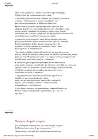 31/10/2020 Sem título
https://translate.googleusercontent.com/translate_f 168/199
Página 202
ideias, sonhos, objetivos e conceitos. Eles roubam e pisam na alegria.
O único tributo que prestam ao sucesso é o ciúme.
A rejeição é freqüentemente usada como uma arma. Por causa do medo de
a rejeição é biológica e dói, os humanos aprenderam a usar
para obrigar outras pessoas a se alinharem e obedecerem.
Quando você diz que pode, alguém sempre estará lá para lhe dizer
não pode. Quando você sonha grande, alguém sempre estará lá para exigir
que você acorda. Quando você acredita em si mesmo, outros tentarão
crie dúvidas sobre si mesmo. Quando você age, haverá pessoas com visão curta
que trabalhará para atrasá-lo com bloqueios de estradas.
A maioria das grandes invenções, livros, filmes, conceitos e talentosos
pessoas que mudaram o mundo foram inicialmente rejeitadas. Alexandre
O telefone de Graham Bell foi rejeitado, a máquina Xerox foi
rejeitado, o rádio foi rejeitado e as invenções de Thomas Edison
foram rejeitados. A lista não tem fim.
“Sem talento, estúpido, impraticável, inutilizável, sem mercado, sem uso,
ridículo, babaca, não sei dançar, não sei cantar, não sei atuar, não sei escrever, não sei
jogar, não pode liderar, não pode vender "- ao longo da história, essas palavras têm
tem sido usado para criticar, ostracizar e ridicularizar.
E ainda assim, grandes pessoas surgem e prevalecem. Há evidências
que a rejeição atua como um catalisador que alimenta a criatividade nas pessoas que
aprenda a abraçá-lo.1 Se usarmos a história como um guia, a rejeição alimenta
resiliência, persistência, determinação e desempenho nas pessoas
que abraçam em vez de evitar sua dor.
A rejeição ensina como perseverar, se sacrificar e suportar a dor
quando você quer muito algo, porque realizar
quase tudo que você deve suportar o potencial e a realidade de
rejeição. Esta adversidade o fortalece e o torna mais forte -
intelectualmente e emocionalmente.
A rejeição atua como uma seta apontando para as oportunidades certas.
Quando você está sendo rejeitado, significa apenas que você está
algo bom. 2
Página 203
Shaquem não pode competir
Não sei se alguém realmente disse essas palavras sobre Shaquem
Griffin, mas tenho certeza de que pensaram nisso.
Shaquem nasceu com um defeito congênito extremamente raro
 