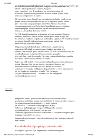 31/10/2020 Sem título
https://translate.googleusercontent.com/translate_f 169/199
chamada de síndrome da banda amniótica, e como resultado, sua mão esquerda teve que
ser amputado quando tinha quatro anos. Shaquem adorava futebol. Que ele
não ter a mão esquerda nunca o atrasou. Seu pai e
mãe o encorajou a viver de acordo com seu potencial, e seu pai até
inventaram engenhocas que permitiam a Shaquem levantar pesos e treinar
como seus companheiros de equipe.
Ele e seu irmão gêmeo Shaquill, que era um jogador de futebol estrela em seu
próprio direito, fizeram um pacto de que não se separariam quando fossem
para a faculdade. Eles jogariam pelo mesmo time. Quando Shaquill era
recrutado pesadamente pela University of South Florida, mas os treinadores
ignorou Shaquem, Shaquill caminhou. Os dois irmãos eventualmente
acabou na Universidade da Flórida Central.
Na UCF, Shaquill rapidamente se destacou e se tornou um titular. Shaquem,
entretanto, adoeceu no time de olheiros, ficando pouco tempo de jogo. Ele
foi empurrado para baixo no gráfico de profundidade e ignorado. Os treinadores tiveram
seu prêmio, Shaquill, então eles ignoraram seu irmão maneta. Eles
não achava que ele poderia competir.
Shaquem sabia que tinha tudo para contribuir com a equipe, mas ele
estava tendo dificuldade em convencer os treinadores a acreditar nele,
também. Tudo o que ele queria era uma chance. Ele ficou tão desanimado que ele
considerado desistir ou transferir. Mas ele persistiu. A rejeição
o fez mais forte e mais determinado. Ele o usou como combustível para trabalhar
mais difícil e provar que ele pertencia ao campo.
Depois que UCF foi de 0-12 em uma temporada embaraçosa, um novo treinador
pessoal foi trazido. Sim, tem um número e, no caso de Shaquem, que
número foi nomeado treinador Scott Frost. Frost e seu assistente
os treinadores viram algo em Shaquem. Enquanto todos os outros tinham apenas
viu um jogador sem uma mão, o treinador Frost viu talento,
coração, coragem e liderança. O treinador Frost deu a Shaquem o
oportunidade que ele ansiava.
Página 204
Shaquem fez história quando liderou a Universidade da Flórida Central
programa de futebol para uma das maiores histórias de retorno de todos os tempos.
De uma temporada embaraçosa de 0-12, a equipe resgatou
em um ano de 12-0 limitado ao bater a potência da SEC,
Auburn, na tigela de pêssego. O imparável Shaquem foi nomeado
o jogador defensivo AAC do ano e é um dos mais
condecorou jogadores da história do futebol da UCF. Ele se tornou um ganha-pão
inspiração para milhões de pessoas.
Shaquem não pode competir? Nunca deixe ninguém te dizer o que você não pode
Faz. Sempre!
Pare de dar desculpas por que você não pode
Não importa o que você faça, sempre haverá aqueles que te rejeitam
 