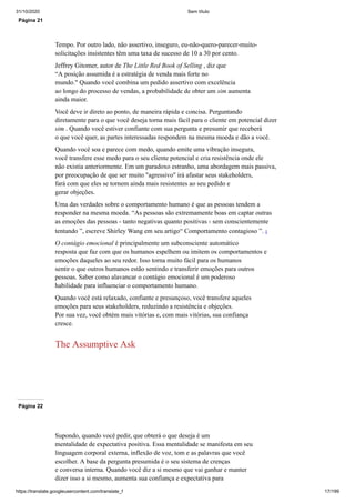 31/10/2020 Sem título
https://translate.googleusercontent.com/translate_f 17/199
Página 21
Tempo. Por outro lado, não assertivo, inseguro, eu-não-quero-parecer-muito-
solicitações insistentes têm uma taxa de sucesso de 10 a 30 por cento.
Jeffrey Gitomer, autor de The Little Red Book of Selling , diz que
“A posição assumida é a estratégia de venda mais forte no
mundo." Quando você combina um pedido assertivo com excelência
ao longo do processo de vendas, a probabilidade de obter um sim aumenta
ainda maior.
Você deve ir direto ao ponto, de maneira rápida e concisa. Perguntando
diretamente para o que você deseja torna mais fácil para o cliente em potencial dizer
sim . Quando você estiver confiante com sua pergunta e presumir que receberá
o que você quer, as partes interessadas respondem na mesma moeda e dão a você.
Quando você soa e parece com medo, quando emite uma vibração insegura,
você transfere esse medo para o seu cliente potencial e cria resistência onde ele
não existia anteriormente. Em um paradoxo estranho, uma abordagem mais passiva,
por preocupação de que ser muito "agressivo" irá afastar seus stakeholders,
fará com que eles se tornem ainda mais resistentes ao seu pedido e
gerar objeções.
Uma das verdades sobre o comportamento humano é que as pessoas tendem a
responder na mesma moeda. “As pessoas são extremamente boas em captar outras
as emoções das pessoas - tanto negativas quanto positivas - sem conscientemente
tentando ”, escreve Shirley Wang em seu artigo“ Comportamento contagioso ”. 1
O contágio emocional é principalmente um subconsciente automático
resposta que faz com que os humanos espelhem ou imitem os comportamentos e
emoções daqueles ao seu redor. Isso torna muito fácil para os humanos
sentir o que outros humanos estão sentindo e transferir emoções para outros
pessoas. Saber como alavancar o contágio emocional é um poderoso
habilidade para influenciar o comportamento humano.
Quando você está relaxado, confiante e presunçoso, você transfere aqueles
emoções para seus stakeholders, reduzindo a resistência e objeções.
Por sua vez, você obtém mais vitórias e, com mais vitórias, sua confiança
cresce.
The Assumptive Ask
Página 22
Supondo, quando você pedir, que obterá o que deseja é um
mentalidade de expectativa positiva. Essa mentalidade se manifesta em seu
linguagem corporal externa, inflexão de voz, tom e as palavras que você
escolher. A base da pergunta presumida é o seu sistema de crenças
e conversa interna. Quando você diz a si mesmo que vai ganhar e manter
dizer isso a si mesmo, aumenta sua confiança e expectativa para
 