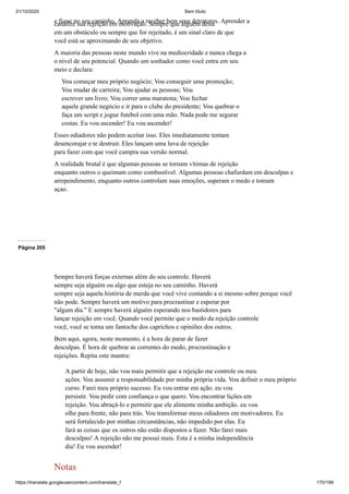 31/10/2020 Sem título
https://translate.googleusercontent.com/translate_f 170/199
e fique no seu caminho. Aprenda a receber bem seus detratores. Aprender a
canalize sua rejeição em motivação. Sempre que alguém deita
em um obstáculo ou sempre que for rejeitado, é um sinal claro de que
você está se aproximando de seu objetivo.
A maioria das pessoas neste mundo vive na mediocridade e nunca chega a
o nível de seu potencial. Quando um sonhador como você entra em seu
meio e declara:
Vou começar meu próprio negócio; Vou conseguir uma promoção;
Vou mudar de carreira; Vou ajudar as pessoas; Vou
escrever um livro; Vou correr uma maratona; Vou fechar
aquele grande negócio e ir para o clube do presidente; Vou quebrar o
faça um script e jogue futebol com uma mão. Nada pode me segurar
costas. Eu vou ascender! Eu vou ascender!
Esses odiadores não podem aceitar isso. Eles imediatamente tentam
desencorajar e te destruir. Eles lançam uma luva de rejeição
para fazer com que você cumpra sua versão normal.
A realidade brutal é que algumas pessoas se tornam vítimas de rejeição
enquanto outros o queimam como combustível. Algumas pessoas chafurdam em desculpas e
arrependimento, enquanto outros controlam suas emoções, superam o medo e tomam
açao.
Página 205
Sempre haverá forças externas além do seu controle. Haverá
sempre seja alguém ou algo que esteja no seu caminho. Haverá
sempre seja aquela história de merda que você vive contando a si mesmo sobre porque você
não pode. Sempre haverá um motivo para procrastinar e esperar por
"algum dia." E sempre haverá alguém esperando nos bastidores para
lançar rejeição em você. Quando você permite que o medo da rejeição controle
você, você se torna um fantoche dos caprichos e opiniões dos outros.
Bem aqui, agora, neste momento, é a hora de parar de fazer
desculpas. É hora de quebrar as correntes do medo, procrastinação e
rejeições. Repita este mantra:
A partir de hoje, não vou mais permitir que a rejeição me controle ou meu
ações. Vou assumir a responsabilidade por minha própria vida. Vou definir o meu próprio
curso. Farei meu próprio sucesso. Eu vou entrar em ação. eu vou
persistir. Vou pedir com confiança o que quero. Vou encontrar lições em
rejeição. Vou abraçá-lo e permitir que ele alimente minha ambição. eu vou
olhe para frente, não para trás. Vou transformar meus odiadores em motivadores. Eu
será fortalecido por minhas circunstâncias, não impedido por elas. Eu
fará as coisas que os outros não estão dispostos a fazer. Não farei mais
desculpas! A rejeição não me possui mais. Esta é a minha independência
dia! Eu vou ascender!
Notas
 