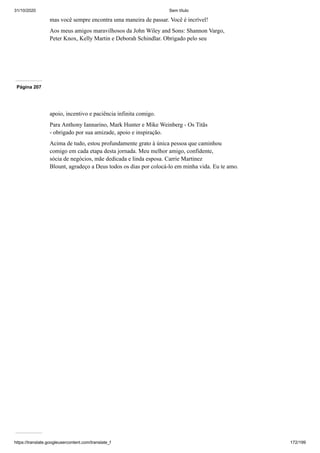 31/10/2020 Sem título
https://translate.googleusercontent.com/translate_f 172/199
mas você sempre encontra uma maneira de passar. Você é incrível!
Aos meus amigos maravilhosos da John Wiley and Sons: Shannon Vargo,
Peter Knox, Kelly Martin e Deborah Schindlar. Obrigado pelo seu
Página 207
apoio, incentivo e paciência infinita comigo.
Para Anthony Iannarino, Mark Hunter e Mike Weinberg - Os Titãs
- obrigado por sua amizade, apoio e inspiração.
Acima de tudo, estou profundamente grato à única pessoa que caminhou
comigo em cada etapa desta jornada. Meu melhor amigo, confidente,
sócia de negócios, mãe dedicada e linda esposa. Carrie Martinez
Blount, agradeço a Deus todos os dias por colocá-lo em minha vida. Eu te amo.
 
