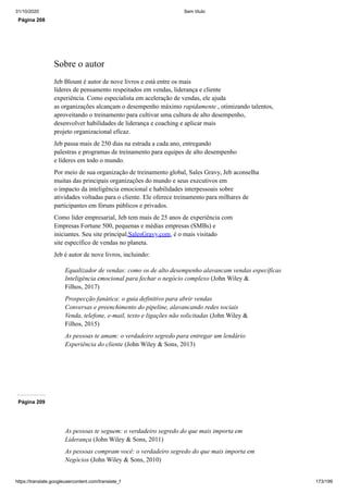31/10/2020 Sem título
https://translate.googleusercontent.com/translate_f 173/199
Página 208
Sobre o autor
Jeb Blount é autor de nove livros e está entre os mais
líderes de pensamento respeitados em vendas, liderança e cliente
experiência. Como especialista em aceleração de vendas, ele ajuda
as organizações alcançam o desempenho máximo rapidamente , otimizando talentos,
aproveitando o treinamento para cultivar uma cultura de alto desempenho,
desenvolver habilidades de liderança e coaching e aplicar mais
projeto organizacional eficaz.
Jeb passa mais de 250 dias na estrada a cada ano, entregando
palestras e programas de treinamento para equipes de alto desempenho
e líderes em todo o mundo.
Por meio de sua organização de treinamento global, Sales Gravy, Jeb aconselha
muitas das principais organizações do mundo e seus executivos em
o impacto da inteligência emocional e habilidades interpessoais sobre
atividades voltadas para o cliente. Ele oferece treinamento para milhares de
participantes em fóruns públicos e privados.
Como líder empresarial, Jeb tem mais de 25 anos de experiência com
Empresas Fortune 500, pequenas e médias empresas (SMBs) e
iniciantes. Seu site principal,SalesGravy.com, é o mais visitado
site específico de vendas no planeta.
Jeb é autor de nove livros, incluindo:
Equalizador de vendas: como os de alto desempenho alavancam vendas específicas
Inteligência emocional para fechar o negócio complexo (John Wiley &
Filhos, 2017)
Prospecção fanática: o guia definitivo para abrir vendas
Conversas e preenchimento do pipeline, alavancando redes sociais
Venda, telefone, e-mail, texto e ligações não solicitadas (John Wiley &
Filhos, 2015)
As pessoas te amam: o verdadeiro segredo para entregar um lendário
Experiência do cliente (John Wiley & Sons, 2013)
Página 209
As pessoas te seguem: o verdadeiro segredo do que mais importa em
Liderança (John Wiley & Sons, 2011)
As pessoas compram você: o verdadeiro segredo do que mais importa em
Negócios (John Wiley & Sons, 2010)
 