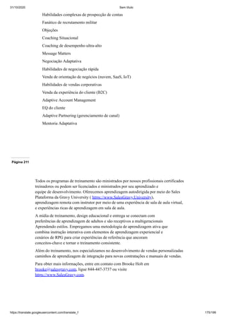 31/10/2020 Sem título
https://translate.googleusercontent.com/translate_f 175/199
Habilidades complexas de prospecção de contas
Fanático de recrutamento militar
Objeções
Coaching Situacional
Coaching de desempenho ultra-alto
Message Matters
Negociação Adaptativa
Habilidades de negociação rápida
Venda de orientação de negócios (nuvem, SaaS, IoT)
Habilidades de vendas corporativas
Venda da experiência do cliente (B2C)
Adaptive Account Management
EQ do cliente
Adaptive Partnering (gerenciamento de canal)
Mentoria Adaptativa
Página 211
Todos os programas de treinamento são ministrados por nossos profissionais certificados
treinadores ou podem ser licenciados e ministrados por seu aprendizado e
equipe de desenvolvimento. Oferecemos aprendizagem autodirigida por meio do Sales
Plataforma da Gravy University ( https://www.SalesGravy.University),
aprendizagem remota com instrutor por meio de uma experiência de sala de aula virtual,
e experiências ricas de aprendizagem em sala de aula.
A mídia de treinamento, design educacional e entrega se conectam com
preferências de aprendizagem de adultos e são receptivos a multigeracionais
Aprendendo estilos. Empregamos uma metodologia de aprendizagem ativa que
combina instrução interativa com elementos de aprendizagem experiencial e
cenários de RPG para criar experiências de referência que ancoram
conceitos-chave e tornar o treinamento consistente.
Além do treinamento, nos especializamos no desenvolvimento de vendas personalizadas
caminhos de aprendizagem de integração para novas contratações e manuais de vendas.
Para obter mais informações, entre em contato com Brooke Holt em
brooke@salesgravy.com, ligue 844-447-3737 ou visite
https://www.SalesGravy.com.
 