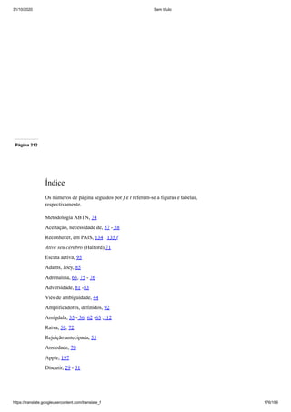 31/10/2020 Sem título
https://translate.googleusercontent.com/translate_f 176/199
Página 212
Índice
Os números de página seguidos por f e t referem-se a figuras e tabelas,
respectivamente.
Metodologia ABTN, 74
Aceitação, necessidade de, 57 - 58
Reconhecer, em PAIS, 134 , 135 f
Ative seu cérebro (Halford),71
Escuta activa, 95
Adams, Joey, 85
Adrenalina, 63, 75 - 76
Adversidade, 81 -83
Viés de ambiguidade, 44
Amplificadores, definidos, 92
Amígdala, 35 - 36, 62 -63 ,112
Raiva, 58, 72
Rejeição antecipada, 53
Ansiedade, 70
Apple, 197
Discutir, 29 - 31
 