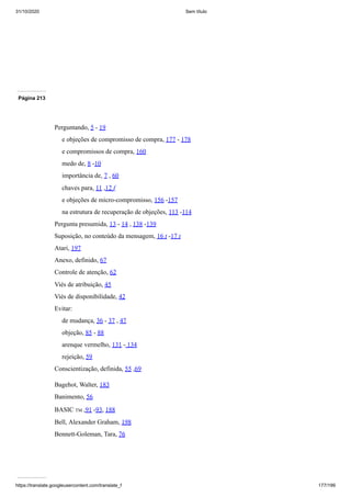 31/10/2020 Sem título
https://translate.googleusercontent.com/translate_f 177/199
Página 213
Perguntando, 5 - 19
e objeções de compromisso de compra, 177 - 178
e compromissos de compra, 160
medo de, 8 -10
importância de, 7 , 60
chaves para, 11 ,12 f
e objeções de micro-compromisso, 156 -157
na estrutura de recuperação de objeções, 113 -114
Pergunta presumida, 13 - 14 , 138 -139
Suposição, no conteúdo da mensagem, 16 t -17 t
Atari, 197
Anexo, definido, 67
Controle de atenção, 62
Viés de atribuição, 45
Viés de disponibilidade, 42
Evitar:
de mudança, 36 - 37 , 47
objeção, 85 - 88
arenque vermelho, 131 - 134
rejeição, 59
Conscientização, definida, 55 ,69
Bagehot, Walter, 183
Banimento, 56
BASIC TM ,91 -93, 188
Bell, Alexander Graham, 198
Bennett-Goleman, Tara, 76
 
