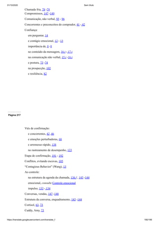 31/10/2020 Sem título
https://translate.googleusercontent.com/translate_f 180/199
Chamada fria, 78 -79
Compromissos, 147 -149
Comunicação, não verbal, 95 - 96
Concorrentes e preconceitos do comprador, 41 - 42
Confiança:
em perguntar, 14
e contágio emocional, 12 - 13
importância de, 8 -9
no conteúdo da mensagem, 16 t - 17 t
na comunicação não verbal, 15 t -16 t
e postura, 73 -74
na prospecção, 102
e resiliência, 82
Página 217
Viés de confirmação:
e concorrentes, 42 ,46
e emoções perturbadoras, 68
e arremesso rápido, 138
no rastreamento de desempenho, 123
Etapa de confirmação, 191 - 192
Conflitos, evitando escovas, 105
“Contagious Behavior” (Wang), 13
Ao controle:
na estrutura da agenda da chamada, 136 f , 143 -144
emocional, consulte Controle emocional
impulso, 133 - 134
Conversas, vendas, 147 -148
Estrutura da conversa, enquadramento, 143 -144
Cortisol, 63, 73
Cuddy, Amy, 73
 