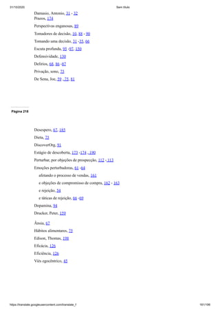 31/10/2020 Sem título
https://translate.googleusercontent.com/translate_f 181/199
Damasio, Antonio, 31 - 32
Prazos, 174
Perspectivas enganosas, 89
Tomadores de decisão, 10, 88 - 90
Tomando uma decisão, 31 -35, 66
Escuta profunda, 95 -97, 150
Defensividade, 130
Delírios, 68, 86 -87
Privação, sono, 75
De Sena, Joe, 59 , 75, 81
Página 218
Desespero, 67, 185
Dieta, 75
DiscoverOrg, 91
Estágio de descoberta, 173 -174 , 190
Perturbar, por objeções de prospecção, 112 - 113
Emoções perturbadoras, 61 -64
afetando o processo de vendas, 161
e objeções de compromisso de compra, 162 - 163
e rejeição, 54
e táticas de rejeição, 66 -69
Dopamina, 94
Drucker, Peter, 159
Ânsia, 67
Hábitos alimentares, 75
Edison, Thomas, 198
Eficácia, 126
Eficiência, 126
Viés egocêntrico, 45
 