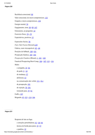 31/10/2020 Sem título
https://translate.googleusercontent.com/translate_f 183/199
Página 220
Resiliência emocional, 80
Valor emocional, de micro-compromissos, 153
Empatia e micro-compromissos, 154
Energia mental, 74
Engajamento, teste, 88 -89 ,147
Entusiasmo, ao perguntar, 14
Exercício físico, 74 - 75
Expectativas, positivas, 13
Expressões faciais, 96
Fairy Tale Fusion (Stewart),129
Falácia, custo irrecuperável, 42 - 44
Posições de fallback, 180 -181
Prospecção fanática, 185 -186
Prospecção Fanática (Blount), 1, 101 - 102
Fanatical Prospecting Boot Camp, 106 - 107, 115 - 116
Medo:
e amígdala, 35 -36
de pedir, 8 - 10
de mudança, 37
definiram, 67
na comunicação não verbal, 15 t -16 t
de prospecção, 101
de rejeição, 56, 201
treinando para, 79 -81
FedEx, 197
Brigando, 63 ,113 - 114, 166
Página 221
Resposta de luta ou fuga:
e emoções perturbadoras, 61 - 64, 66
técnica de borda para parar, 75 -77
e padrões, 35
 