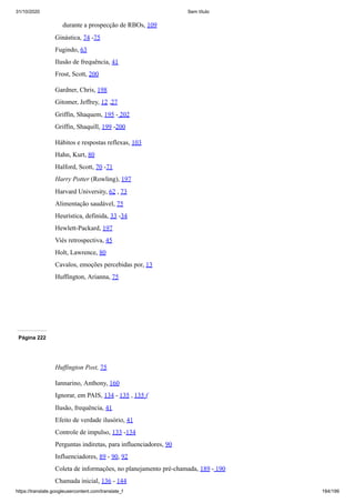 31/10/2020 Sem título
https://translate.googleusercontent.com/translate_f 184/199
durante a prospecção de RBOs, 109
Ginástica, 74 -75
Fugindo, 63
Ilusão de frequência, 41
Frost, Scott, 200
Gardner, Chris, 198
Gitomer, Jeffrey, 12 ,27
Griffin, Shaquem, 195 - 202
Griffin, Shaquill, 199 -200
Hábitos e respostas reflexas, 103
Hahn, Kurt, 80
Halford, Scott, 70 -71
Harry Potter (Rowling), 197
Harvard University, 62 , 73
Alimentação saudável, 75
Heurística, definida, 33 -34
Hewlett-Packard, 197
Viés retrospectiva, 45
Holt, Lawrence, 80
Cavalos, emoções percebidas por, 13
Huffington, Arianna, 75
Página 222
Huffington Post, 75
Iannarino, Anthony, 160
Ignorar, em PAIS, 134 - 135 , 135 f
Ilusão, frequência, 41
Efeito de verdade ilusório, 41
Controle de impulso, 133 -134
Perguntas indiretas, para influenciadores, 90
Influenciadores, 89 - 90, 92
Coleta de informações, no planejamento pré-chamada, 189 - 190
Chamada inicial, 136 - 144
 