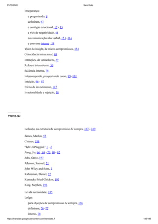31/10/2020 Sem título
https://translate.googleusercontent.com/translate_f 185/199
Insegurança:
e perguntando, 8
definiram, 67
e contágio emocional, 12 - 13
e viés de negatividade, 41
na comunicação não verbal, 15 t -16 t
e conversa interna , 58
Valor do insight, de micro-compromissos, 154
Consciência intencional, 69
Intenções, de vendedores, 39
Reforço intermitente, 30
Saliência interna, 78
Interrompendo, prospectando como, 99 -101
Intuição, 96 - 97
Efeito de investimento, 147
Irracionalidade e rejeição, 58
Página 223
Isolando, na estrutura de compromisso de compra, 167 - 169
James, Marlon, 55
Ciúmes, 198
“Jeb UnPlugged,” 1 - 2
Jiang, Jia, 66 , 69 - 70, 80 - 82
Jobs, Steve, 197
Johnson, Samuel, 21
John Wiley and Sons, 2
Kahneman, Daniel, 37
Kentucky Fried Chicken, 197
King, Stephen, 196
Lei da necessidade, 185
Ledge:
para objeções de compromisso de compra, 166
definiram, 76 -77
interno, 78
 