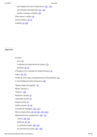 31/10/2020 Sem título
https://translate.googleusercontent.com/translate_f 186/199
para objeções de micro-compromisso, 151 - 153
para objeções de prospecção, 111 - 112
durante o arenque vermelho, 134
Efeito menos é melhor, 44
Sistema límbico, 32, 57
LinkedIn, 91, 100
Página 224
Ouvindo:
ativo, 95
e objeções de compromisso de compra, 171
profundo, 95 -97
O Pequeno Livro Vermelho de Venda (Gitomer), 12
Lógica, 32, 172
Vendas de ciclo longo, acompanhamento de desempenho, 121
A Arte Perdida de Fechar (Iannarino), 160
“Quarto mágico de segundo,” 76
Mailer, Norman, 1
“Maybes,” 102
Memórias, rejeição, 57
Capacidade mental, 74
Energia mental, 74
Atalhos mentais, 33 -34
Conteúdo da mensagem, 16 t - 17 t
Micro-compromissos, 38 -39 ,146 - 147, 154 f
Objeções de micro-compromisso, 145 - 157
comum, 150 -151
definiram, 23 -24
e as próximas etapas, 148 -150
em conversas de vendas, 147 - 148
 