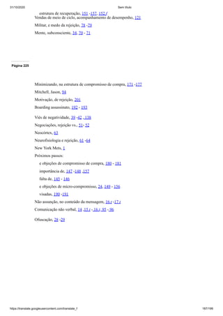 31/10/2020 Sem título
https://translate.googleusercontent.com/translate_f 187/199
estrutura de recuperação, 151 -157, 152 f
Vendas de meio de ciclo, acompanhamento de desempenho, 121
Militar, e medo da rejeição, 78 -79
Mente, subconsciente, 34, 70 - 71
Página 225
Minimizando, na estrutura de compromisso de compra, 171 -177
Mitchell, Jason, 94
Motivação, de rejeição, 201
Boarding assassinato, 192 - 193
Viés de negatividade, 39 -42 , 138
Negociações, rejeição vs., 51- 52
Neocórtex, 63
Neurofisiologia e rejeição, 61 -64
New York Mets, 1
Próximos passos:
e objeções de compromisso de compra, 180 - 181
importância de, 147 -148 ,157
falta de, 145 - 146
e objeções de micro-compromisso, 24, 149 - 156
visadas, 190 -191
Não assunção, no conteúdo da mensagem, 16 t -17 t
Comunicação não verbal, 14 ,15 t - 16 t, 95 - 96
Ofuscação, 28 -29
 