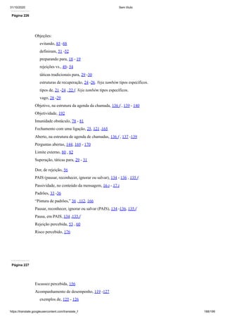 31/10/2020 Sem título
https://translate.googleusercontent.com/translate_f 188/199
Página 226
Objeções:
evitando, 85 -88
definiram, 51 -52
preparando para, 18 - 19
rejeições vs., 49- 54
táticas tradicionais para, 29 -30
estruturas de recuperação, 24 -26. Veja também tipos específicos.
tipos de, 21 -24 , 22 f. Veja também tipos específicos.
vago, 28 -29
Objetivo, na estrutura da agenda da chamada, 136 f , 139 - 140
Objetividade, 192
Imunidade obstáculo, 78 - 81
Fechamento com uma ligação, 25, 121 ,165
Aberto, na estrutura de agenda de chamadas, 136 f , 137 -139
Perguntas abertas, 144, 169 - 170
Limite externo, 80 , 82
Superação, táticas para, 29 - 31
Dor, de rejeição, 56
PAIS (pausar, reconhecer, ignorar ou salvar), 134 - 136 , 135 f
Passividade, no conteúdo da mensagem, 16 t - 17 t
Padrões, 33 -36
“Pintura de padrões,” 36 , 112, 166
Pausar, reconhecer, ignorar ou salvar (PAIS), 134 -136, 135 f
Pausa, em PAIS, 134 ,135 f
Rejeição percebida, 53 , 60
Risco percebido, 176
Página 227
Escassez percebida, 156
Acompanhamento de desempenho, 119 -127
exemplos de, 125 - 126
 