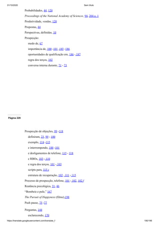 31/10/2020 Sem título
https://translate.googleusercontent.com/translate_f 190/199
Probabilidades, 44, 120
Proceedings of the National Academy of Sciences, 94, 204 n. 1
Produtividade, vendas, 120
Propostas, 44
Perspectivas, definidas, 10
Prospecção:
medo de, 67
importância de, 100 -101 ,185 -186
oportunidades de qualificação em, 186 - 187
regra dos terços, 102
conversa interna durante, 71 - 73
Página 229
Prospecção de objeções, 99 -118
definiram, 23, 99 - 100
exemplo, 114 -115
e interrompendo, 100 -101
e desligamentos de telefone, 115 - 118
e RBOs, 103 - 110
e regra dos terços, 101 - 103
scripts para, 115 t
estrutura de recuperação, 102 , 111 - 115
Processo de prospecção, telefone, 101 - 102, 102 f
Reatância psicológica, 31, 46
“Bombeie e pule,” 167
The Pursuit of Happyness (filme),198
Push pause, 75 -77
Perguntas, 144
esclarecendo, 170
 