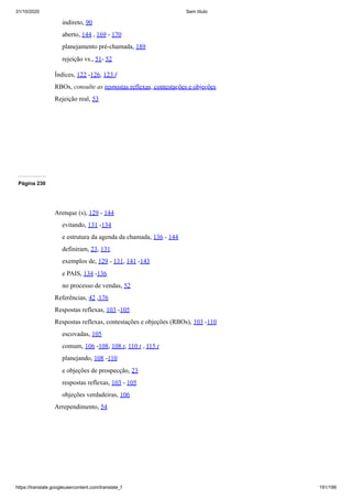 31/10/2020 Sem título
https://translate.googleusercontent.com/translate_f 191/199
indireto, 90
aberto, 144 , 169 - 170
planejamento pré-chamada, 189
rejeição vs., 51- 52
Índices, 122 -126, 123 f
RBOs, consulte as respostas reflexas, contestações e objeções
Rejeição real, 53
Página 230
Arenque (s), 129 - 144
evitando, 131 -134
e estrutura da agenda da chamada, 136 - 144
definiram, 23, 131
exemplos de, 129 - 131, 141 -143
e PAIS, 134 -136
no processo de vendas, 52
Referências, 42 ,176
Respostas reflexas, 103 -105
Respostas reflexas, contestações e objeções (RBOs), 103 -110
escovadas, 105
comum, 106 -108, 108 t, 110 t , 115 t
planejando, 108 -110
e objeções de prospecção, 23
respostas reflexas, 103 - 105
objeções verdadeiras, 106
Arrependimento, 54
 